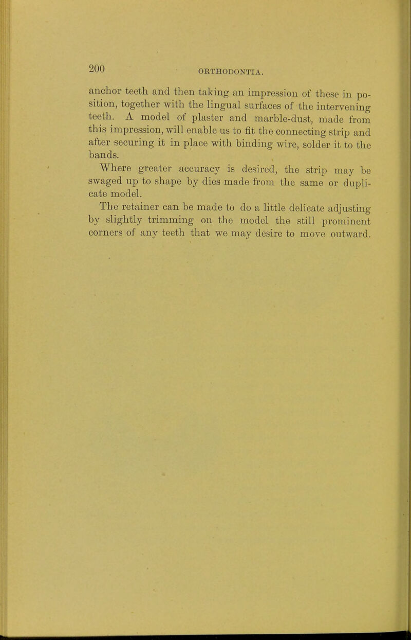 ORTHODONTIA. anchor teeth and then taking an impression of these in po- sition, together with the lingual surfaces of the intervening teeth. A model of plaster and marble-dust, made from this impression, will enable us to fit the connecting strip and after securing it in place with binding wire, solder it to the bands. Where greater accuracy is desired, the strip may be swaged up to shape by dies made from the same or dupli- cate model. The retainer can be made to do a little delicate adjusting by slightly trimming on the model the still prominent corners of any teeth that we may desire to move outward.