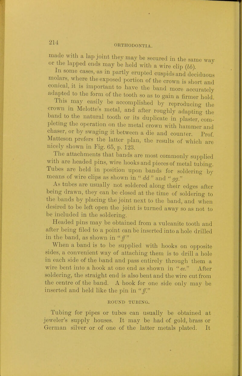 OKTJIODONTJA. madewitha Lap joint they may be secured in the same way or the Lapped ends may be held with a wire clip (bb) I n .some cases, as in partly erupted cuspids and deciduous molars, where the exposed portion of the crown is short and conical it ,s important to have the band more accurately adapted to the form of the tooth so as to gain a firmer hold Ihis may easily be accomplished by reproducing the crown m Melotte's metal, and after roughly adapting the band to the natural tooth or its duplicate in plaster, com- pleting the operation on the metal crown with hammer and chaser, or by swaging it between a die and counter. Prof Matteson prefers the latter plan, the results of which are nicely shown in Fig. 65, p. 123. The attachments that bands are most commonly supplied with are headed pins, wire hooks and pieces of metal tubing. Tubes are held in position upon bands for soldering by means of wire clips as shown in  dd  and  gg. As tubes are usually not soldered along their edges after being drawn, they can be closed at the time of soldering to the bands by placing the joint next to the band, and when desired to be left open the joint is turned away so as not to be included in the soldering. Headed pins may be obtained from a vulcanite tooth and after being filed to a point can be inserted into a hole drilled in the band, as shown in ff When a band is to be supplied with hooks on opposite sides, a convenient way of attaching them is to drill a hole in each side of the band and pass entirely through them a wire bent into a hook at one end as shown in  ee. After soldering, the straight end is also bent and the wire cut from the centre of the band. A hook for one side only may be inserted and held like the pin in ff. ROUND TUBING. Tubing for pipes or tubes can usually be obtained at jeweler's supply houses. It may be had of gold, brass or German silver or of one of the latter metals plated. It
