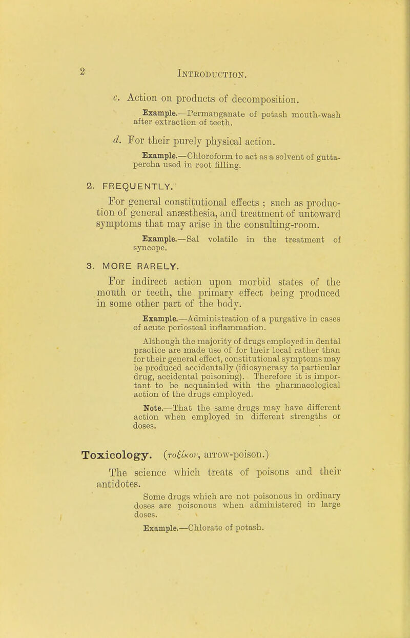 c. Action on products of decomposition. Example.—Permanganate of potash mouth-wash after extraction of teeth. d. For their pnrelj physical action. Example.—Chloroform to act as a solvent of gutta- percha used in root filling. 2. FREQUENTLY. _ For general constitutional effects ; such as produc- tion of general anaesthesia, and treatment of untoward symptoms that may arise in the consulting-room. Example.—Sal volatile in the treatment of syncope. 3. MORE RARELY. For indirect action upon morbid states of the mouth or teeth, the primary effect being produced in some other part of the body. Example.—Administration of a piirgative in cases of acute periosteal inflammation. Although the majority of drugs employed in dental practice are made use of for their local rather than for their general effect, constitutional symptoms may be produced accidentally (idiosyncrasy to particular drug, accidental poisoning). Therefore it is impor- tant to he acquainted with the pharmacological action of the drugs employed. Note.—That the same drugs may have different action when employed in different strengths or doses. Toxicology. (ro^tKO)', arrow-poison.) The science which treats of poisons and their antidotes. Some drugs which are not poisonous in ordinary doses are poisonous when administered in large doses. Example.—Chlorate of potash.