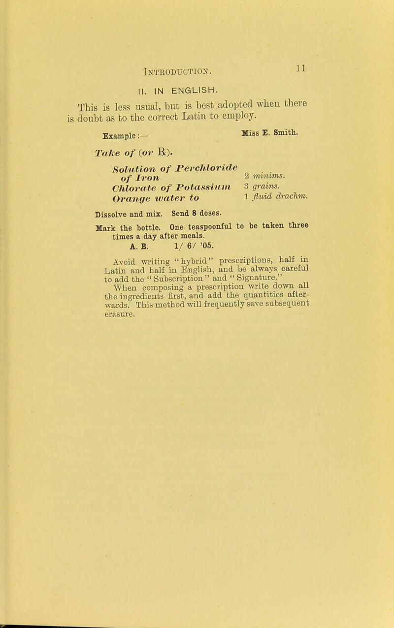 II. IN ENGLISH. This is less usual, but is best adopted when there doubt as to the correct Latin to employ. Example:— Miss E. Smith. Take of {or R). Solution of Perchloride of Iron 2 nvimms. Chlorate of Potassium 3 grains. Orange water to 1 fl'^i^ drachm. Dissolve and mix. Send 8 doses. Mark the bottle. One teaspoonful to be taken three times a day after meals. A. B. 1/ 6/ '05. Avoid writing hybrid prescriptions, half in Latin and half in English, and be always careful to add the  Subscription and  Signature. When composing a prescription write down all the ingredients first, and add the quantities after- wards. This method will frequently save subsequent erasure.
