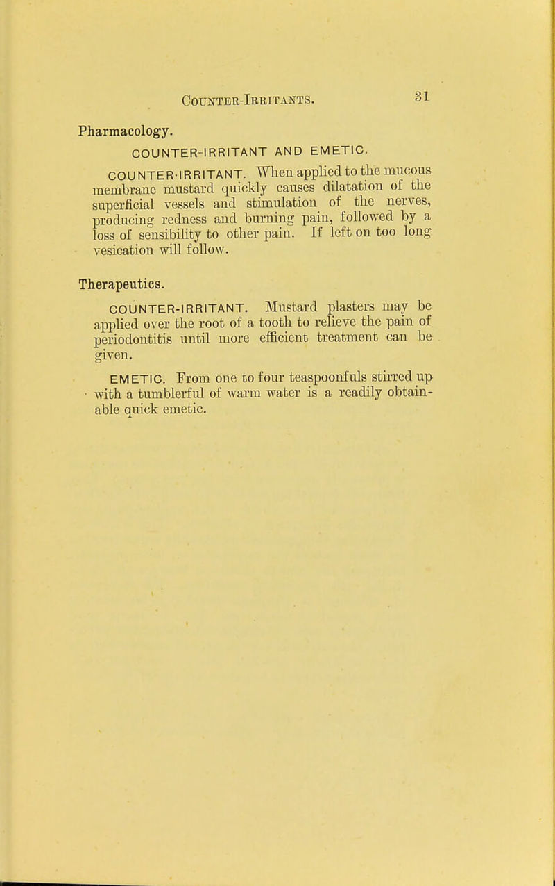 Pharmacology. COUNTER-IRRITANT AND EMETIC. COUNTER-IRRITANT. When applied to the mucous membrane mustard quickly causes dilatation of the superficial vessels and stimulation of the nerves, producing redness and burning pain, followed by a loss of sensibility to other pain. If left on too long vesication will follow. Therapeutics. COUNTER-IRRITANT. Mustard plasters may be apphed over the root of a tooth to relieve the pain of periodontitis until more efficient treatment can be given. EMETIC. From one to four teaspooirfuls stu'red up • with a tumblerful of warm water is a readily obtain- able quick emetic.