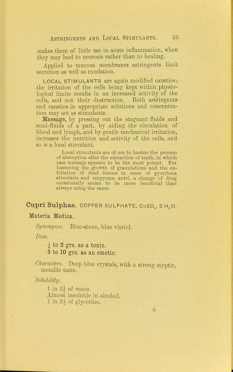 makes them of little use in acute inflammation, when they may lead to necrosis rather than to healing. Applied to mucous membranes astringents limit secretion as well as exudation. LOCAL STIMULANTS are again modified caustics; the irritation of the cells being kept within physio- logical limits results in an increased activity of the cells, and not their destruction. Both astringents and caustics in appropriate solutions and concentra- tion may act as stimulants. Massage, by pressing out the stagnant fluids and semi-fluids of a part, by aiding the circulation of blood and lymph, and by gentle mechanical irritation, increases the nutrition and activity of the cells, and so is a local stimulant. Local stimulants are of use to hasten the process of absorption after the extraction of teeth, in which case massage appears to be the most potent. For hastening the growth of granulations and the ex- foliation of dead tissues in cases of pyorrhoea alveolaris and empyema antri, a change of drug occasionally seems to be more beneficial than always using the same. Cupri Sulphas, copper sulphate. Cuso,, 5 h^o. Materia Medica. Synonyms. Blue-stone, blue vitriol. Dose. ^ to 2 grs. as a tonic. 5 to 10 grs. as an emetic. Characters. Deep blue crystals, with a strong styptic, metallic taste. Solubility. 1 in 3^ of water. Almost insoluble in alcohol. 1 in 2^ of glycerine.