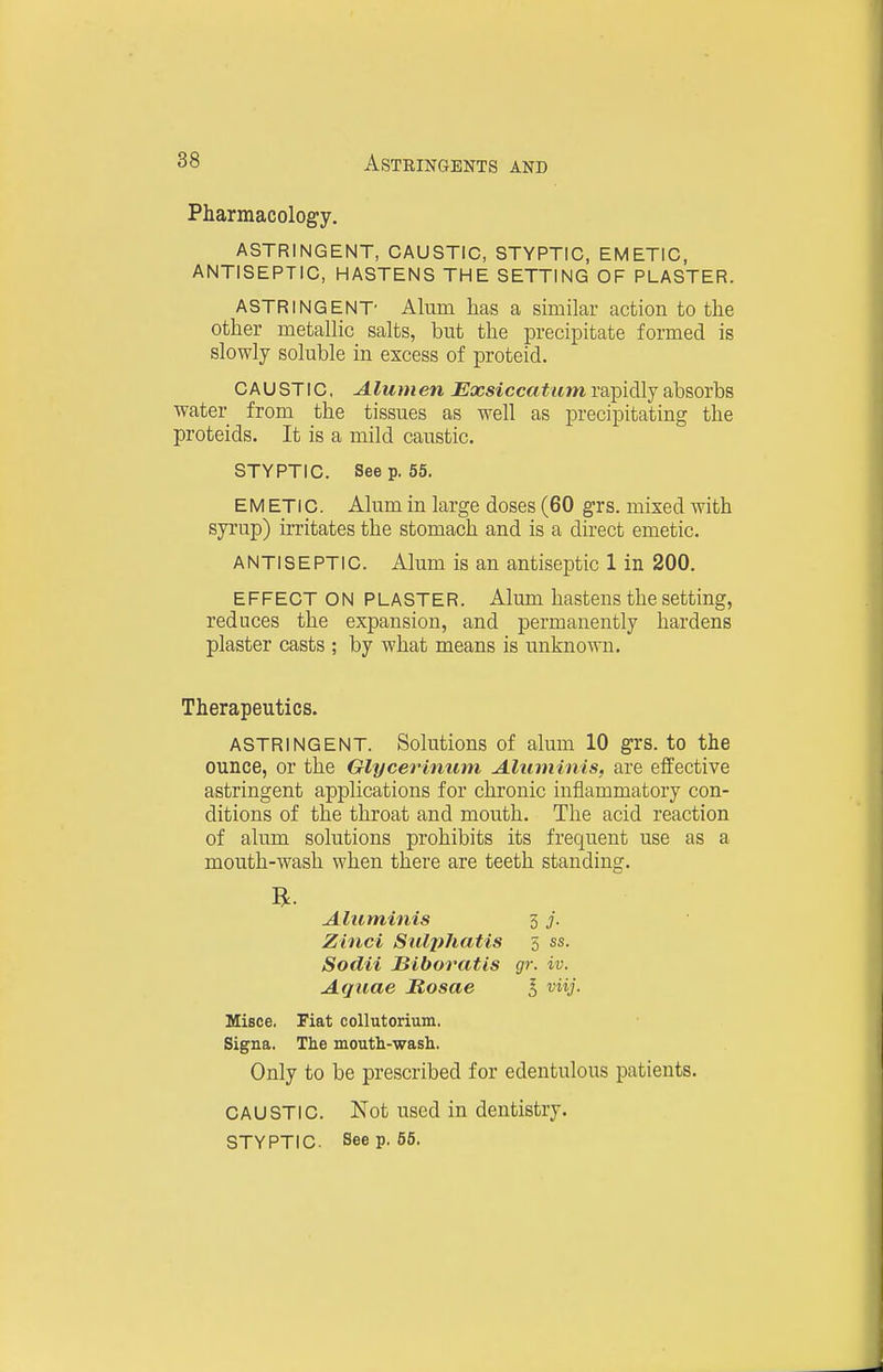 Pharmacolog-y. ASTRINGENT, CAUSTIC, STYPTIC, EMETIC, ANTISEPTIC, HASTENS THE SETTING OF PLASTER. ASTRINGENT- Alum has a similar action to the other metallic salts, but the precipitate formed is slowly soluble in excess of proteid. C A U ST IC, Alumen Exsiccatum rapidly absorbs water from the tissues as well as precipitating the proteids. It is a mild caustic. STYPTIC. Seep. 55. EM ETIC. Alum in large doses (60 grs. mixed with syrup) irritates the stomach and is a direct emetic. ANTISEPTIC. Alum is an antiseptic 1 in 200. EFFECT ON PLASTER. Alum hastens the setting, reduces the expansion, and permanently hardens plaster casts ; by what means is unknown. Therapeutics. ASTRINGENT. Solutions of alum 10 grs. to the ounce, or the Glycerinum Aluminis, are effective astringent applications for chronic inflammatory con- ditions of the throat and mouth. The acid reaction of alum solutions prohibits its frequent use as a mouth-wash when there are teeth standing. Aluminis 5 j. Zinci Sidphatis 5 ss. Sodii JBiboratis gr. iv. Aquae Hosae 5 viij. Misce. Fiat collutorium. Signa. The mouth-wash. Only to be prescribed for edentulous patients. CAUSTIC. Not used in dentistry. STYPTIC. Seep. 55.