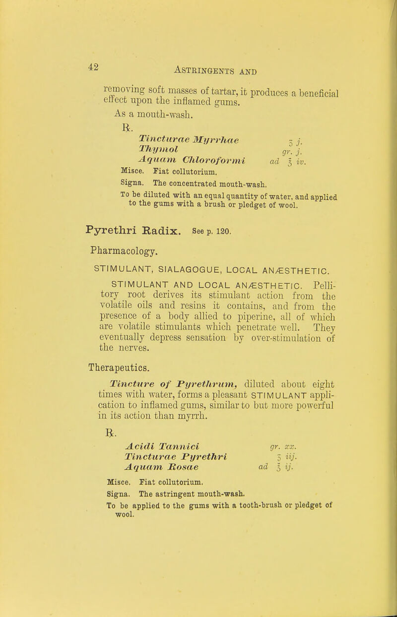 removing soft masses of tartar, it produces a beneficial effect upon the inflamed gums. As a mouth-wash. Tinctiirae Myrrhae 5 j. Thymol gr. j, Aquam Chloroformi ad 5 iv. Misee. Fiat coUutorium. Signa. The concentrated mouth-wasli. To be diluted with an equal quantity of water, and applied to the gums with a brush or pledget of wool. Pyrethri Radix. See p. 120. Pharmacology. STIMULANT, SIALAGOGUE, LOCAL AN/ESTHETIC. STIMULANT AND LOCAL AN/ESTHETIC. Pelli- tory _ root derives its stimulant action from the volatile oils and resins it contains, and from the presence of a body allied to piperine, all of which are volatile stimulants which penetrate well. They eventually depress sensation by over-stimulation of the nerves. Therapeutics. Tincture of Pijrethrum, diluted about eight times with water, forms a pleasant STIMULANT appli- cation to inflamed gums, similar to but more powerful in its action than myrrh. Misce. Fiat coUutorium. Signa. The astringent mouth-wash. To be applied to the gums with a tooth-brush or pledget of Acidi Tannici Tincturae Pyrethri Aquam, Rosae 5 ^y- ad I ij. gr. xx. wool.