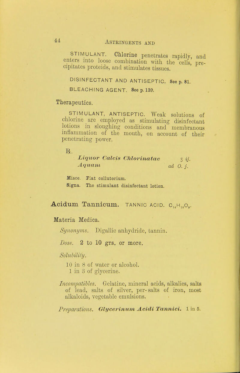 STIMULANT. Chlorine penetrates rapidly, and enters into loose combination with the cells pre- cipitates proteids, and stimulates tissues. ' DISINFECTANT AND ANTISEPTIC. See p. 81. BLEACHING AGENT. See p. 139. Therapeutics. STIMULANT, ANTISEPTIC. Weak solutions of chlorine are employed as stimulating disinfectant lotions in sloughing conditions and membranous inflammation of the mouth, on account of their penetrating power. Misce. Fiat collutorium. Si^a. The stimulant disinfectant lotion. Acidum Tannicum. tannic acid. Ci,Hi„o,. Materia Medica. Synonyms. Digallic anhydride, tannin. Dose. 2 to 10 grs. or more. SolubilUy. 10 in 8 of water or alcohol. 1 in 8 of glycerine. Incompatibles. Gelatine, mineral acids, alkalies, salts of lead, salts of silver, per-salts of iron, most alkaloids, vegetable emulsions. Preparations. Glycerinum Acitli Tannici. 1 iu 5. Liquor Calais Clilorinatae Aquavi 3 y- ad 0. j.