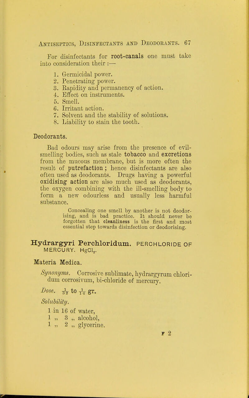 For disinfectants for root-canals one must take into consideration tlieir :— 1. Grermicidal power. 2. Penetrating power. 3. Eapidity and permanency of action. 4. Effect on instruments. 5. Smell. 6. Irritant action. 7. Solvent and the stability of solutions. 8. Liability to stain the tooth. Deodorants. Bad odours may arise from the presence of evil- smelling bodies, such as stale tobacco and excretions from the mucous membrane, but is more often the result of putrefaction; hence disinfectants are also often used as deodorants. Drugs having a powerful oxidising action are also much used as deodorants, the oxygen combining with the ill-smelling body to form a new odourless and usually less harmful substance. Concealing one smell by another is not deodor- ising, and is bad practice. It should never be forgotten that cleanliness is the first and most essential step towards disinfection or deodorising. Hydrargyri Perchloridum. perchloride of MERCURY. HgClj. Materia Medica. Synonyms. Corrosive sublimate, hydrargyrum chlori- dum corrosivum, bi-chloride of mercury. Dose. ^ to gr. Soliibility. 1 in 16 of water, 1 „ 3 „ alcohol, 1 „ 2 „ glycerine. F 2