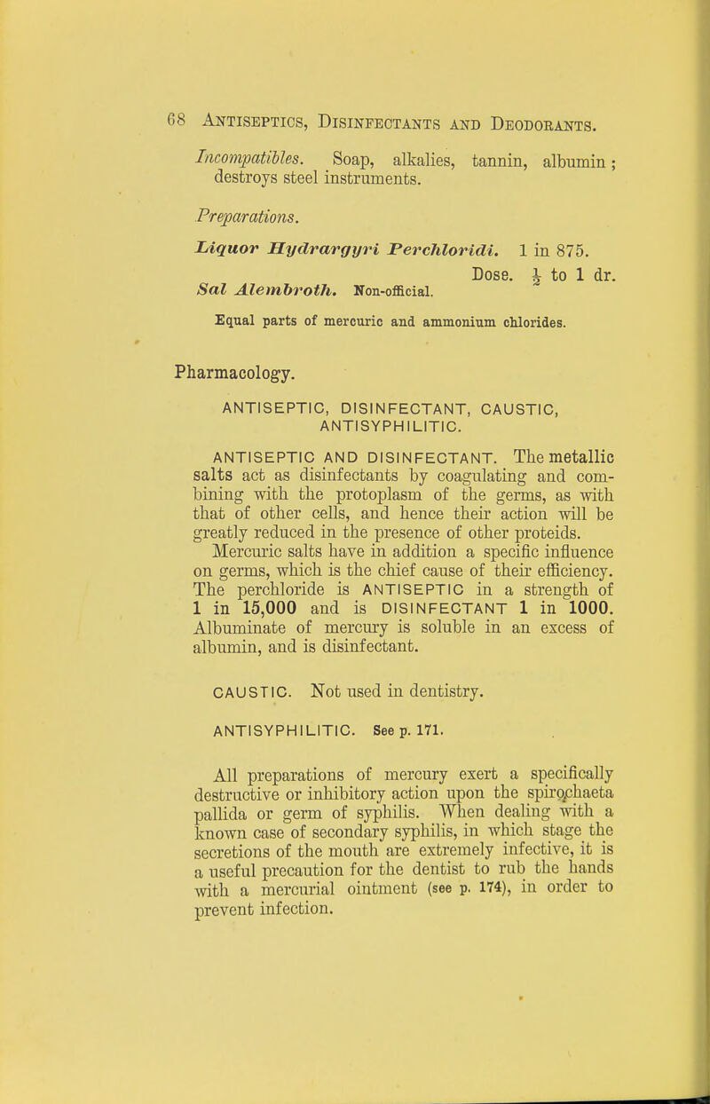 IncompatiUes. Soap, alkalies, tannin, albumin; destroys steel instruments. Preparations. Liquor Hydrargyri PercJiloridi. 1 in 875. Dose, i to 1 dr. Sal Alembroth. Non-official. Equal parts of mercuric and ammonium chlorides. Pharmacology. ANTISEPTIC, DISINFECTANT, CAUSTIC, ANTISYPHILITIC. ANTISEPTIC AND DISINFECTANT. The metallic salts act as disinfectants by coagulating and com- bining with the protoplasm of the germs, as with that of other cells, and hence their action will be greatly reduced in the presence of other proteids. Mercuric salts have in addition a specific influence on germs, which is the chief cause of their efficiency. The perchloride is antiseptic in a strength of 1 in 15,000 and is DISINFECTANT 1 in 1000. Albuminate of mercury is soluble in an excess of albumin, and is disinfectant. CAUSTIC. Not used in dentistry. ANTISYPHILITIC. See p. 171. All preparations of mercury exert a specifically destructive or inhibitory action upon the spiro^chaeta pallida or germ of syphilis. When dealing with a known case of secondary syphilis, in which stage the secretions of the mouth are extremely infective, it is a useful precaution for the dentist to rub the hands with a mercurial ointment (see p. 174), in order to prevent infection.