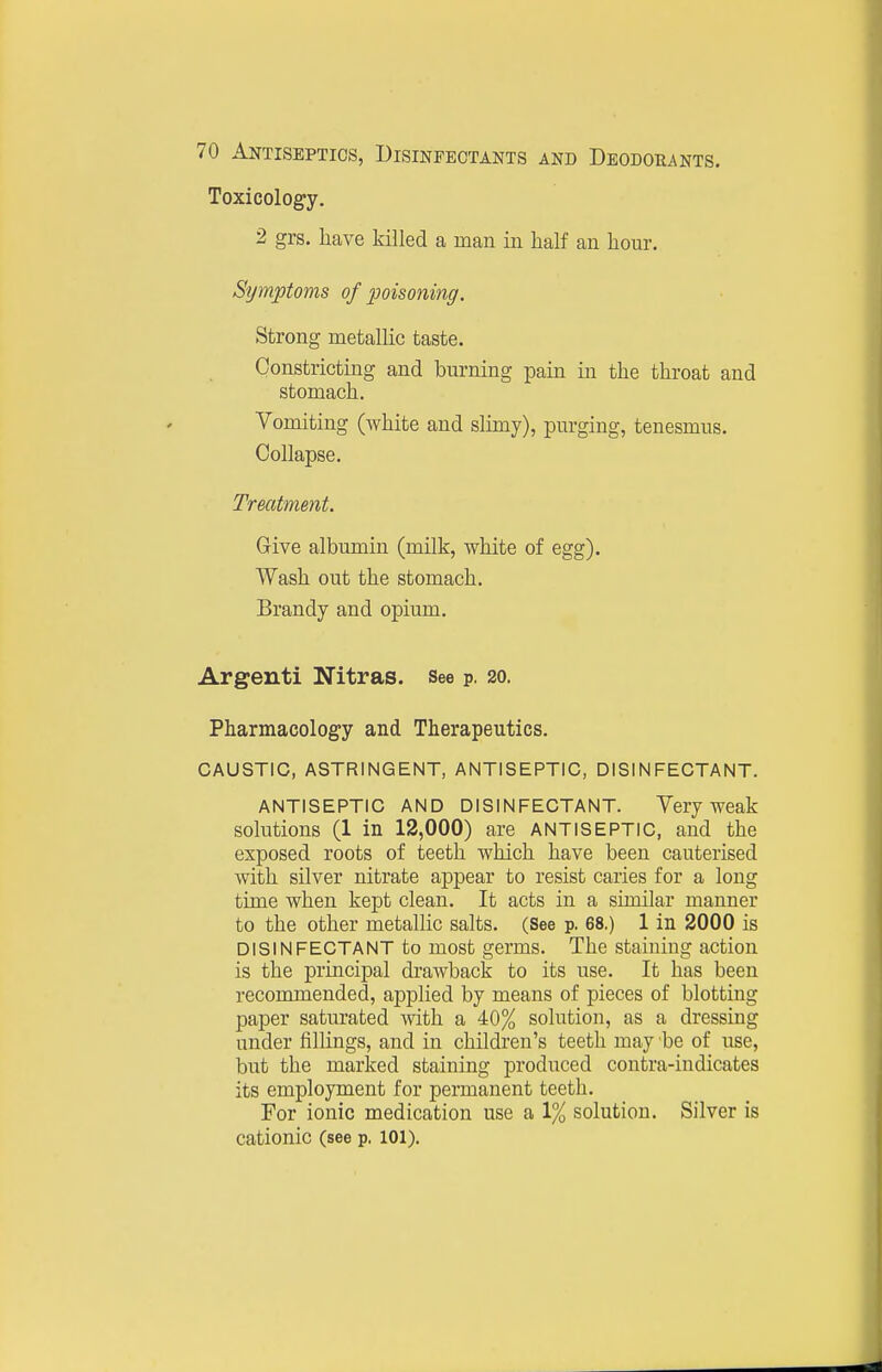 Toxicology. 2 grs. have killed a man in half an hour. Sijmptoms of poisoning. Strong metallic taste. Constricting and burning pain in the throat and stomach. Vomiting (white and slimy), purging, tenesmus. Collapse. Treatment. Give albumin (milk, white of egg). Wash out the stomach. Brandy and opium. Argenti Nitras. See p. 20. Pharmacology and Therapeutics. CAUSTIC, ASTRINGENT, ANTISEPTIC, DISINFECTANT. ANTISEPTIC AND DISINFECTANT. Very weak solutions (1 in 12,000) are ANTISEPTIC, and the exposed roots of teeth which have been cauterised with silver nitrate appear to resist caries for a long time when kept clean. It acts in a similar manner to the other metallic salts. (See p, 68.) 1 in 2000 is DISINFECTANT to most germs. The staining action is the principal drawback to its use. It has been recommended, applied by means of pieces of blotting paper saturated with a 40% solution, as a dressing under fillings, and in children's teeth may be of use, but the marked staining produced contra-indicates its employment for permanent teeth. For ionic medication use a 1% solution. Silver is cationic (see p. 101).