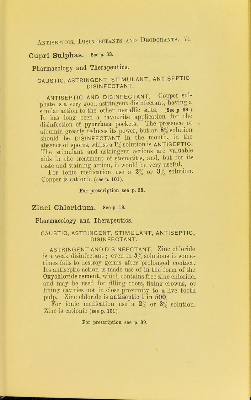 Cupri Sulphas, see p. 33. Pharmacology and Therapeutics. CAUSTIC, ASTRINGENT, STIMULANT, ANTISEPTIC DISINFECTANT. ANTISEPTIC AND DISINFECTANT. Copper sul- phate is a very good astringent disinfectant, having a similar action to the other metallic salts. (See p. 68.) lb has long been a favourite application for the disinfection of pyorrhoea pockets. The presence of . albumin greatly reduces its power, but an 8% solution should be DISINFECTANT in the mouth, in the absence of spores, whilst a 1% solution is ANTISEPTIC. The stimulant and astringent actions are valuable aids in the treatment of stomatitis, and, but for its taste and staining action, it would be very useful. For ionic medication use a 2% or 3% solution. Copper is cationic (see p. 101). For prescription see p. 35. Zinci Chloridum. See p. 18. Pharmacology and Therapeutics. CAUSTIC, ASTRINGENT, STIMULANT, ANTISEPTIC, DISINFECTANT. ASTRINGENT AND DISINFECTANT. Ziuc chloride is a weak disinfectant; even in 5% solutions it some- times fails to destroy germs after prolonged contact. Its antiseptic action is made use of in the form of the Oxychloride cement, which contains free zinc chloride, and may be used for filling roots, fixing crowns, or lining cavities not in close proximity to a live tooth pulp. Zinc chloride is antiseptic I in 500. For ionic medication use a 2% or 3% solution. Zinc is cationic (see p. 101).