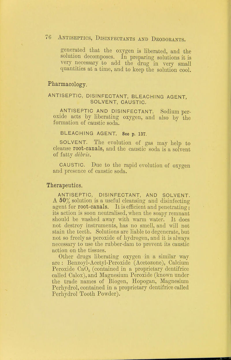 generated that the oxygen is liberated, and the solution decomposes. In preparing solutions it is very necessary to add the drug in very small quantities at a time, and to keep the solution cool. Pharmacology. ANTISEPTIC, DISINFECTANT, BLEACHING AGENT, SOLVENT, CAUSTIC. ANTISEPTIC AND DISINFECTANT. Sodium per- oxide acts by liberating oxygen, and also by the formation of caustic soda. BLEACHING AGENT. See p. 137. SOLVENT. The evolution of gas may help to cleanse root-canals, and the caustic soda is a solvent of fatty debris. CAUSTIC. Due to the rapid evolution of oxygen and presence of caustic soda. Therapeutics. ANTISEPTIC, DISINFECTANT, AND SOLVENT. A 50% solution is a useful cleansing and disinfecting agent for root-canals. It is efficient and penetrating; its action is soon neutralised, when the soapy remnant should be washed away with warm water. It does not destroy instruments, has no smell, and will not stain the teeth. Solutions are liable to degenerate, but not so freely as peroxide of hydrogen, and it is always necessary to use the rubber-dam to prevent its caustic action on the tissues. Other drags liberating oxygen in a similar way are : Benzoyl-Acetyl-Peroxide (Acetozone), Calcium Peroxide CaOa (contained in a proprietary dentifrice called Oalox), and Magnesium Peroxide (knoAvn under the trade names of Biogen, Hopogan, Magnesium Perhydrol, contained in a proprietary dentifrice called Perhydrol Tooth Powder).
