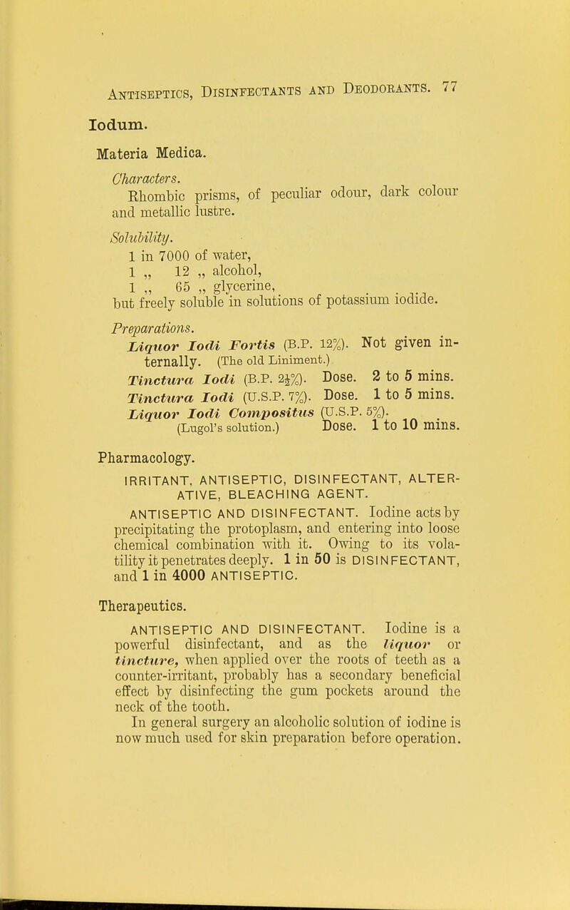 lodum. Materia Medica. Characters. Ehombic prisms, of peculiar odour, dark colour and metallic lustre. Solubility. 1 in 7000 of water, 1 „ 12 „ alcohol, 1 „ 65 „ glycerine, _ but freely soluble in solutions of potassmm iodide. Preparations. Liquor locU Fortis (B.P. 12%). Not given in- ternally. (The old Liniment.) Tinctura lodi (B.P. 2j%). Dose. 2 to 5 mins. Tlnctura lodi (U.S.P. 7%). Dose. 1 to 5 mins. Liquor lodi Compositus (U.S.P. 5%). (Lugoi's solution.) Dose. 1 to 10 mms. Pharmacology. IRRITANT, ANTISEPTIC, DISINFECTANT, ALTER- ATIVE, BLEACHING AGENT. ANTISEPTIC AND DISINFECTANT. Iodine actsby precipitating the protoplasm, and entering into loose chemical combination with it. Owing to its vola- tility it penetrates deeply. 1 in 50 is DISINFECTANT, and 1 in 4000 ANTISEPTIC. Therapeutics. ANTISEPTIC AND DISINFECTANT. Iodine is a powerful disinfectant, and as the liquor or tincture, when applied over the roots of teeth as a counter-irritant, probably has a secondary beneficial effect by disinfecting the gum pockets around the neck of the tooth. In general surgery an alcoholic solution of iodine is now much used for skin preparation before operation.