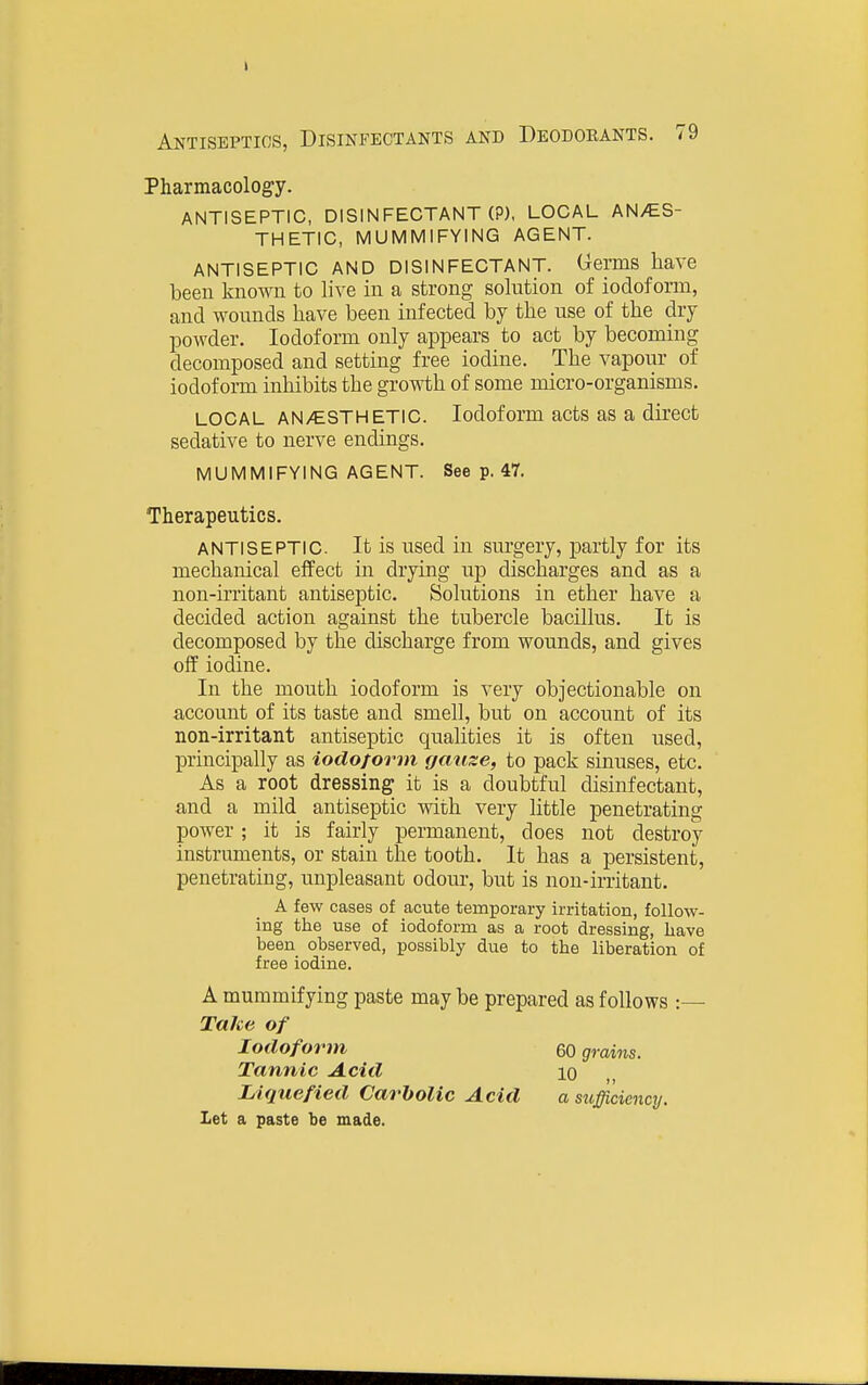 t Antiseptics, Disinfectants and Deodorants. 79 Pharmacology. ANTISEPTIC, DISINFECTANT (P), LOCAL AN/ES- THETIC, MUMMIFYING AGENT. ANTISEPTIC AND DISINFECTANT. Germs have been known to live in a strong solution of iodoform, and wounds have been infected by the use of the dry powder. Iodoform only appears to act by becoming decomposed and setting free iodine. The vapour of iodoform inhibits the growth of some micro-organisms. LOCAL ANy€.STHETlC. Iodoform acts as a direct sedative to nerve endings. MUMMIFYING AGENT. See p. 47. Therapeutics. ANTISEPTIC It is used in surgery, jDartly for its mechanical effect in drying up discharges and as a non-u'ritant antiseptic. Solutions in ether have a decided action against the tubercle bacillus. It is decomposed by the discharge from wounds, and gives off iodine. In the mouth iodoform is very objectionable on account of its taste and smell, but on account of its non-irritant antiseptic qualities it is often used, principally as iodoform gauze, to pack sinuses, etc. As a root dressing it is a doubtful disinfectant, and a mild antiseptic with very little penetrating power; it is fairly permanent, does not destroy instruments, or stain the tooth. It has a persistent, penetrating, unpleasant odour, but is non-irritant. A few cases of acute temporary irritation, follow- ing the use of iodoform as a root dressing, have been observed, possibly due to the liberation of free iodine. A mummifying paste maybe prepared as follows :— Take of Iodoform 60 grains. Tannic Acid lo Liqtiefied Carbolic Acid a sufficiency. Let a paste be made.