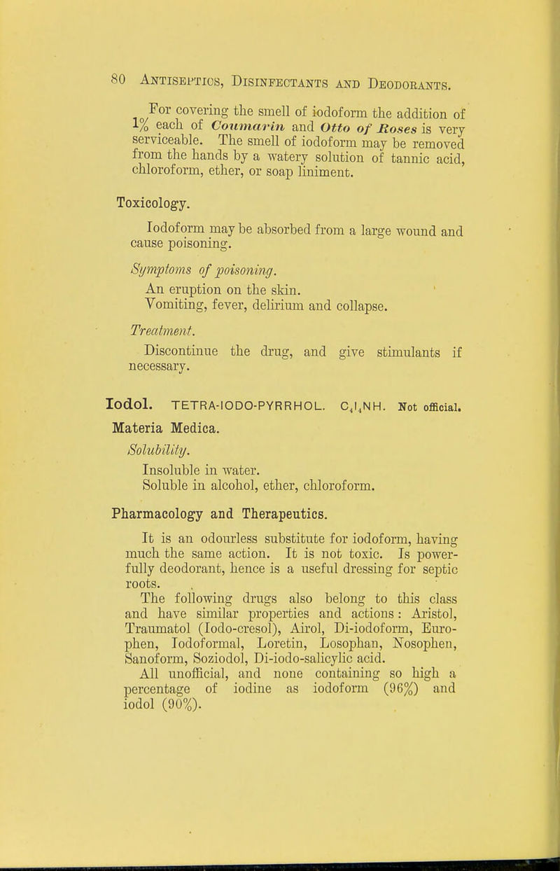 For covering tlie smell of iodoform the addition of l/o each of Coumarin and Otto of Hoses is very serviceable. The smell of iodoform may be removed from the hands by a watery solution of tannic acid, chloroform, ether, or soap liniment. Toxicology. Iodoform may be absorbed from a large wound and cause poisoning. Symptoms of poisoning. An eruption on the skin. Vomiting, fever, delirium and collapse. Treatment. Discontinue the drug, and give stimulants if necessary. lodol. TETRA-IODO-PYRRHOL. CJ.NH. Not official. Materia Medica. SolubiUty. Insoluble in water. Soluble in alcohol, ether, chloroform. Pharmacology and Therapeutics. It is an odourless substitute for iodoform, having much the same action. It is not toxic. Is power- fully deodorant, hence is a useful dressing for septic roots. The following drugs also belong to this class and have similar properties and actions: Aristo], Traumatol (lodo-cresol), Airol, Di-iodoform, Euro- phen, lodoformal, Loretin, Losophan, Nosophen, Sanoform, Soziodol, Di-iodo-salicylic acid. All unofficial, and none containing so high a percentage of iodine as iodoform (96%) and iodol (90%).