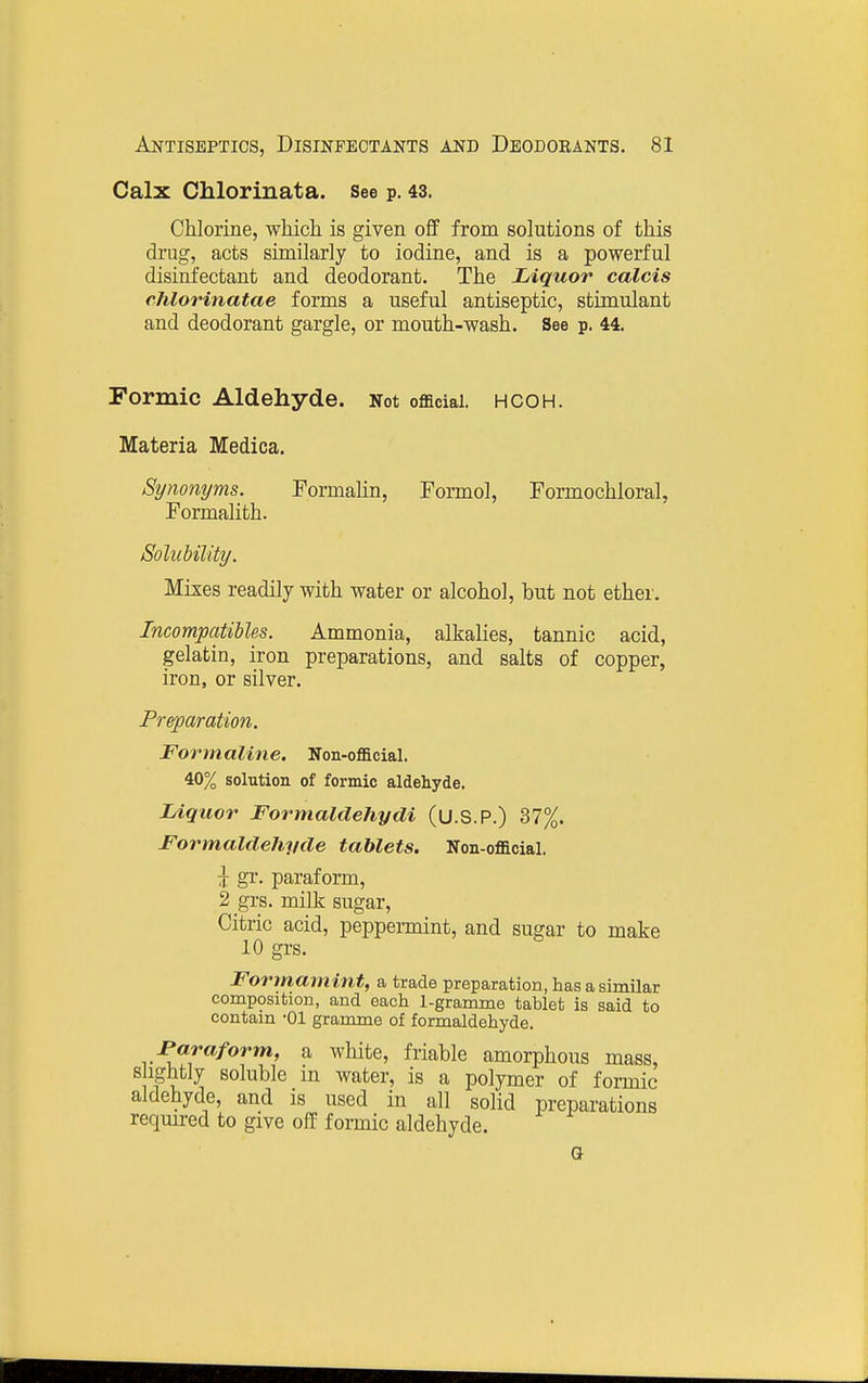 Calx Chlorinata. see p. 43. Chlorine, which is given off from solutions of this drug, acts similarly to iodine, and is a powerful disinfectant and deodorant. The Liquor calcis rhlorinatae forms a useful antiseptic, stimulant and deodorant gargle, or mouth-wash. See p. 44. Formic Aldehyde. Not official, hcoh. Materia Medica. Synonyms. Formalin, Formol, Formochloral, Formalith. Solubility. Mixes readily with water or alcohol, but not ether. Incompatibles. Ammonia, alkalies, tannic acid, gelatin, iron preparations, and salts of copper, iron, or silver. P7-q)aration. Formaline. Non-official. 40% solution of formic aldehyde. Liquor Formaldehydi (U.S.P.) 37%. Formaldehyde tablets. Non-official. J gr. paraform, 2 grs. milk sugar, Citric acid, peppermint, and sugar to make 10 grs. Formamint, a trade preparation, has a similar composition, and each 1-gramme tablet is said to contain -01 gramme of formaldehyde. Faraform, a white, friable amorphous mass, s ightly soluble in water, is a polymer of formic aldehyde, and is used in all solid preparations reqmred to give off formic aldehyde. a