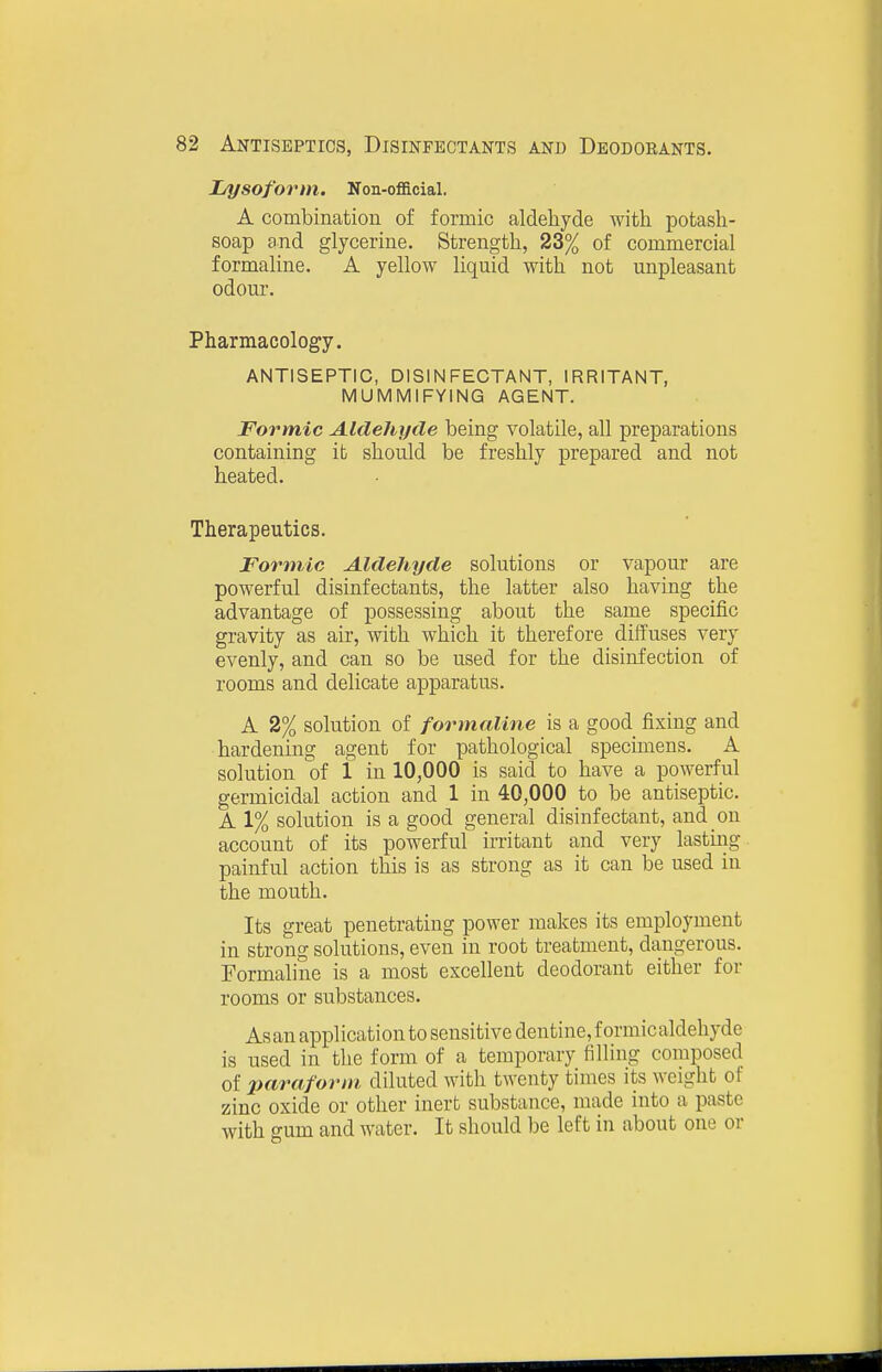 Lysoform. Non-oflacial. A combination of formic aldehyde with potash- soap and glycerine. Strength, 23% of commercial formaline. A yellow liquid with not unpleasant odour. Pharmacology. ANTISEPTIC, DISINFECTANT, IRRITANT, MUMMIFYING AGENT. Formic Aldehyde being volatile, all preparations containing it should be freshly prepared and not heated. Therapeutics. Formic Aldehyde solutions or vapour are powerful disinfectants, the latter also having the advantage of possessing about the same specific gravity as air, with which it therefore diffuses very evenly, and can so be used for the disinfection of rooms and delicate apparatus. A 2% solution of formaline is a good fixing and hardening agent for pathological specimens. A solution of 1 in lO^OOO is said to have a powerful germicidal action and 1 in 40,000 to be antiseptic. A 1% solution is a good general disinfectant, and on account of its powerful irritant and very lasting, painful action this is as strong as it can be used in the mouth. Its great penetrating power makes its employment in strong solutions, even in root treatment, dangerous. Formaline is a most excellent deodorant either for rooms or substances. Asan application to sensitive dentine, f ormicaldehyde is used in the form of a temporary filling composed of paraforin diluted with twenty times its weight of zinc oxide or other inert substance, made into a paste with gum and water. It should be left in about one or