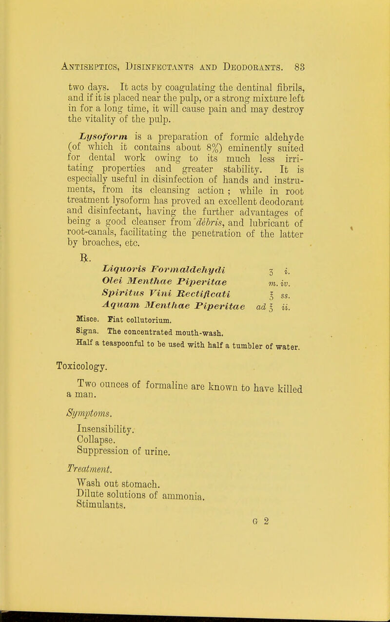 two days. It acts by coagulating the dentinal fibrils, and if it is placed near the pulp, or a strong mixture left in for a long time, it will cause pain and may destroy the vitality of the pulp. Lysoforni is a preparation of formic aldehyde (of which it contains about 8%) eminently suited for dental work owing to its much less irri- tating properties and greater stability. It is especially useful in disinfection of hands and instru- ments, from its cleansing action; while in root treatment lysoform has proved an excellent deodorant and disinfectant, having the further advantages of being a good cleanser from 'deJms, and lubricant of root-canals, facilitating the penetration of the latter by broaches, etc. B. lAquoris Formaldehydi 3 i, Olei Menthae Piperitae m. iv. Spiritus Villi Bectiflcati I ss. Aquam Menthae Piperitae ad I ii. Misce. Fiat collutorium. Signa. The concentrated mouth-wash. Half a teaspoonful to be used with half a tumbler of water. Toxicology. Two ounces of formaline are known to have killed a man. Symptoms. Insensibility. Collapse. Suppression of urine. Treatment. Wash out stomach. Dilute solutions of ammonia. Stimulants. G 2