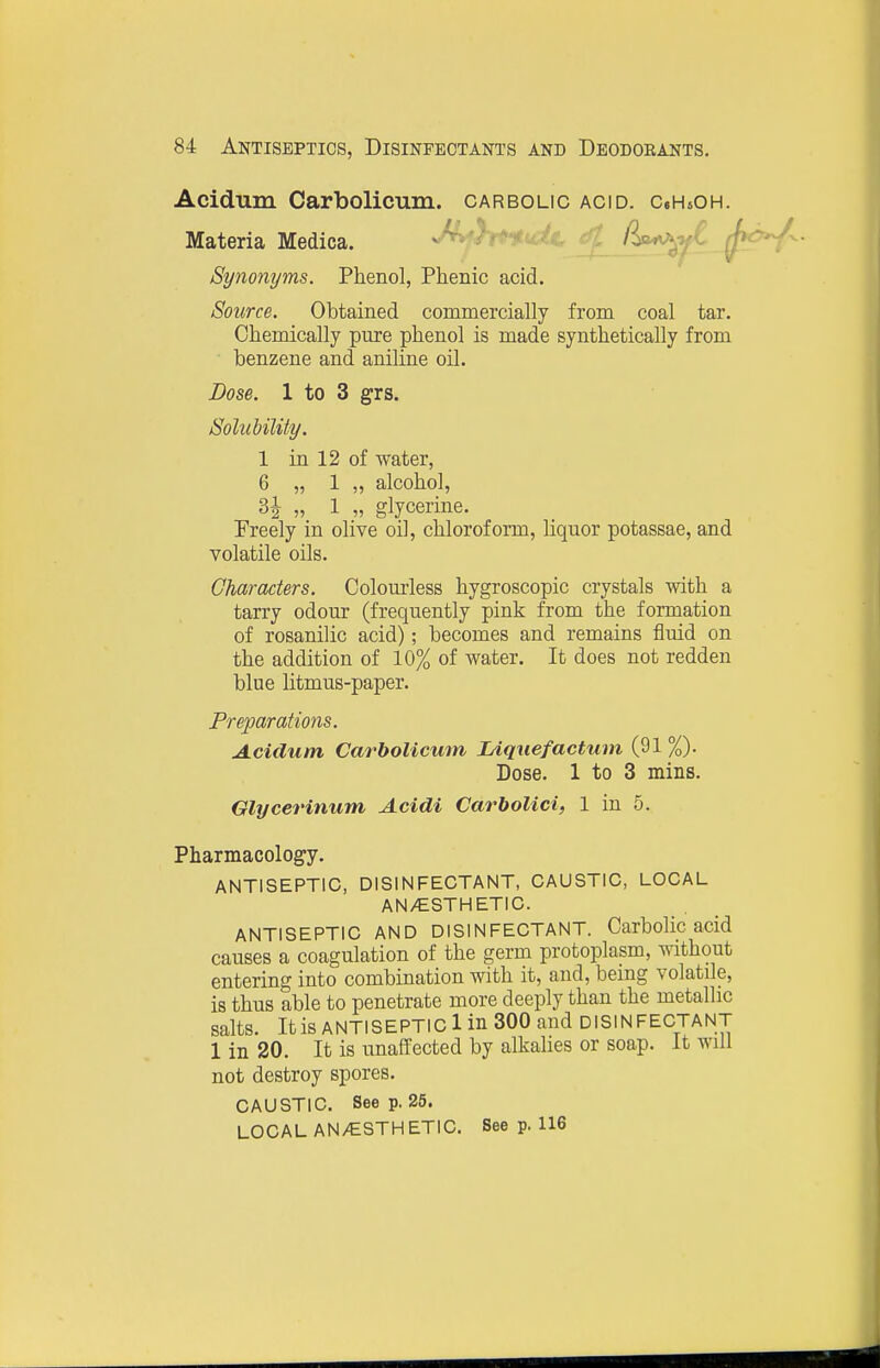 Acidum Carbolicum. carbolic acid. CeHsOH. Materia Medica. s/^*}r^u:^C f^^y^ fj^^^ Synonyms. Phenol, Phenic acid. Source. Obtained commercially from coal tar. Chemically pure phenol is made synthetically from benzene and aniline oil. Dose. 1 to 3 grs. Solubility. 1 in 12 of water, 6 „ 1 „ alcohol, H „ 1 glycerine. Freely in olive oil, chloroform, liquor potassae, and volatile oils. Characters. Colom-less hygroscopic crystals with a tarry odour (frequently pink from the formation of rosanilic acid); becomes and remains fluid on the addition of 10% of water. It does not redden blue litmus-paper. Preparations. A.ciclum Carbolicmn lAqnefactum (91 %). Dose. 1 to 3 mins. Glycerinum Acidi CarhoUci, 1 in 5. Pharmacology, ANTISEPTIC, DISINFECTANT, CAUSTIC, LOCAL AN/ESTHETIC. ANTISEPTIC AND DISINFECTANT. Carbolic acid causes a coagulation of the germ protoplasm, without entering into combination with it, and, bemg volatile, is thus able to penetrate more deeply than the metallic salts. It is ANTISEPTIC 1 in 300 and DISINFECTANT 1 in 20. It is unaffected by alkalies or soap. It will not destroy spores. CAUSTIC. Seep. 25. LOCAL AN/ESTHETIC. See p. 116