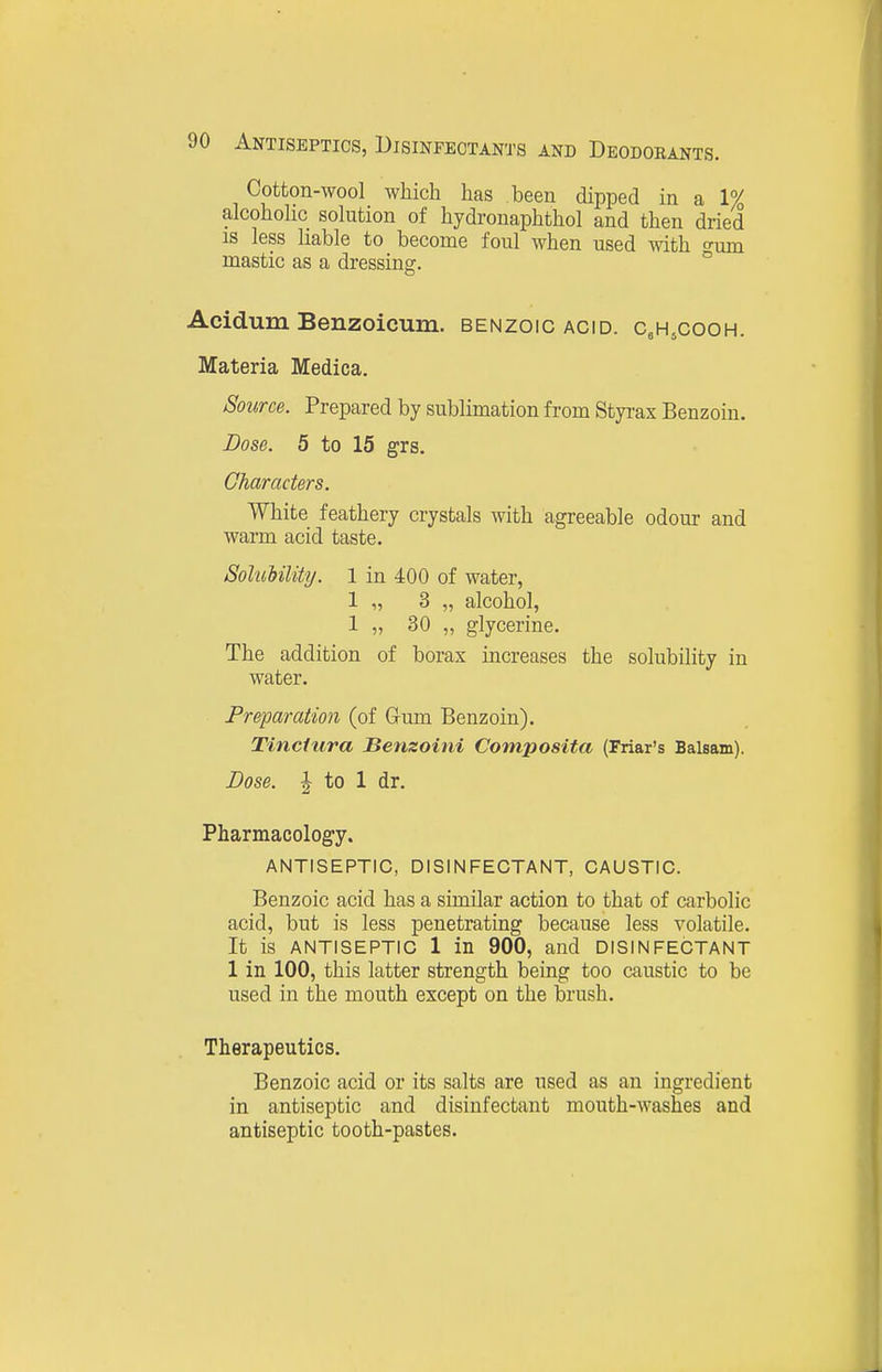Cotton-wool which has been dipped in a 1% alcoholic solution of hydronaphthol and then dried IS less liable to become foul when used with o-um mastic as a dressing. ° i Acidum Benzoicum. benzoic acid. c^HsCOoh. Materia Medica. Source. Prepared by sublimation from Styi-ax Benzoin. Dose. 5 to 15 grs. Characters. White feathery crystals with agreeable odour and warm acid taste. Sol'uUlity. 1 in 400 of water, 1 „ 3 „ alcohol, 1 „ 30 „ glycerine. The addition of borax increases the solubility in water. Preparation (of Grum Benzoin). Tinctura Benzoini Composita (Friar's Balsam). Dose. J to 1 dr. Pharmacology. ANTISEPTIC, DISINFECTANT, CAUSTIC. Benzoic acid has a similar action to that of carbolic acid, but is less penetrating because less volatile. It is ANTISEPTIC 1 in 900, and DISINFECTANT 1 in 100, this latter strength being too caustic to be used in the mouth except on the brush. Therapeutics. Benzoic acid or its salts are used as an ingredient in antiseptic and disinfectant mouth-washes and antiseptic tooth-pastes.