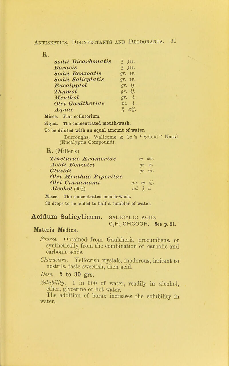 a. Sodii Bicarbonatis 3 jss. JBoracis 3 jss. Sodii Benzoatis gr. iv. Sodii Salicylatis gr. iv. Eucalyptol Thymol gr ■y- Menthol gr i. Olei Gaidtheriae m i. Aquae I xij. Misce. Fiat coUutorium. Signa. The concentrated mouth-wash. To be diluted with an equal amount of water. Burroughs, Wellcome & Co.'s Soloid Nasal (Eucalyptia Compound). (Miller's) Tincturae Krameriae in. xv. Acidi Benzoici gr. x. Glusidi gr. vi. Olei Menthae Fiperitae Olei Cinnainomi dd. m. ij. Alcohol (90%) ad I i. Misce. The concentrated mouth-wash, 30 drops to be added to half a tumbler of water. Acidum Salicylicum. salicylic acid. CgHj OHCOOH. See p. 91. Materia Medica. Source. Obtained from Gaultheria procumbens, or synthetically from the combination of carbolic and carbonic acids. Characters. Yellowish crystals, inodorous, irritant to nostrils, taste sweetish, then acid. Dose. 5 to 30 grs. Solubility. 1 in 600 of water, readily in alcohol, ether, glycerine or hot water. The addition of borax increases the solubility in water.