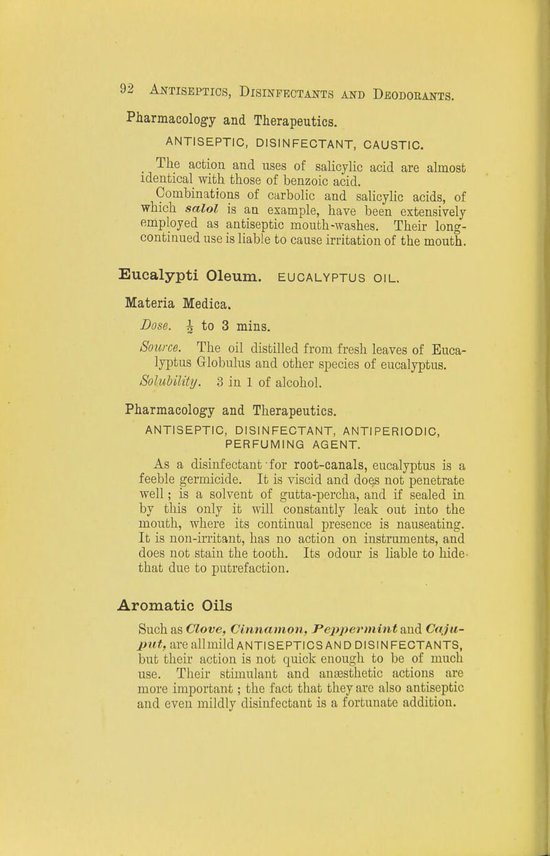 Pharmacology and Therapeutics. ANTISEPTIC, DISINFECTANT, CAUSTIC. The action and uses of salicylic acid are almost identical with those of benzoic acid. Combinations of carbolic and salicyUc acids, of which salol is an example, have been extensively employed as antiseptic mouth-washes. Their long- continued use is liable to cause irritation of the mouth. Eucalypti Oleum, eucalyptus oil. Materia Medica. Dose. ^ to 3 mins. Source. The oil distilled from fresh leaves of Euca- lyptus Globulus and other species of eucalyptus. Solubility. 3 in 1 of alcohol. Pharmacology and Therapeutics. antiseptic, DISINFECTANT, ANTIPERIODIC, PERFUMING AGENT. As a disinfectant for root-canals, eucalyptus is a feeble germicide. It is viscid and does not penetrate well; is a solvent of gutta-percha, and if sealed in by this only it will constantly leak out into the mouth, where its continual presence is nauseating. It is non-irritant, has no action on instruments, and does not stain the tooth. Its odour is liable to hide- that due to putrefaction. Aromatic Oils Such as Clove, Cinnamon, J'ejipermint and Caju- put, are allmildANTISEPTICS AND DISINFECTANTS, but their action is not quick enough to be of much use. Their stimulant and aujEsthetic actions are more important; the fact that they arc also antiseptic and even mildly disinfectant is a fortunate addition.