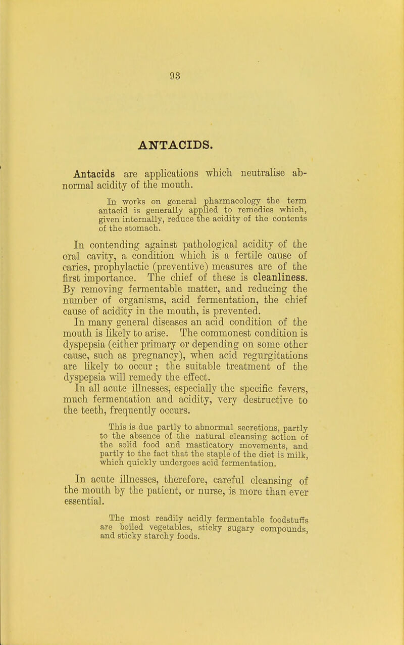 ANTACIDS. Antacids are applications which neutralise ab- normal acidity of the mouth. In works on general pharmacology the term antacid is generally applied to remedies which, given internally, reduce the acidity of the contents of the stomach. In contending against pathological acidity of the oral cavity, a condition which is a fertile cause of caries, prophylactic (preventive) measures are of the first importance. The chief of these is cleanliness. By removing fermentable matter, and reducing the number of organisms, acid fermentation, the chief cause of acidity in the mouth, is prevented. In many general diseases an acid condition of the mouth is likely to arise. The commonest condition is dyspepsia (either primary or depending on some other cause, such as pregnancy), when acid regurgitations are likely to occur; the suitable treatment of the dyspepsia will remedy the effect. In all acute illnesses, especially the specific fevers, much fermentation and acidity, very destructive to the teeth, frequently occurs. This is due partly to abnormal secretions, partly to the absence of the natural cleansing action of the solid food and masticatory movements, and partly to the fact that the staple of the diet is milk, which quickly imdergoes acid fermentation. In acute illnesses, therefore, careful cleansing of the mouth by the patient, or nurse, is more than ever essential. The most readily acidly fermentable foodstuffs are boiled vegetables, sticky sugary compounds, and sticky starchy foods.