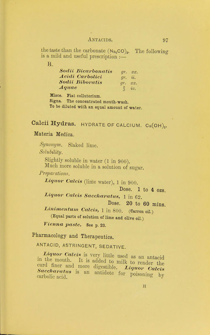 the taste than the carbonate (N 0200)3. The following is a mild and useful prescription :— B. Sodii Bicai'bonatis gr. xx. A.cidi Carbolici gr. ii. Sodii Biboratis gr. xx. A.quae ^ ii,. Misce. Fiat collutdrium. Signa, The concentrated mouth-wash. To be diluted with an equal amount of water. Calcii Hydras, hydrate of oaloium. CaCoHX. Materia Medica. Synonym. Slaked lime. Soluhility. Slightlj soluble in water (1 in 900). Much more soluble in a solution of sugar. Preparations. Liquor Calcis (lime water), 1 in 900. Dose. 1 to 4 ozs. Liquor Calcis Saccharatiis, l in 62. Dose. 20 to 60 mins. Linimen tum Calcis, l in 800. (Carron oil.) (Equal parts of solution of lime and olive oil,) Vienna 2)aste. See p. 23. Pharmacology and Therapeutics. ANTACID, ASTRINGENT, SEDATIVE. . Liquor Calcic is very little used as an antacid m the mouth. It is added to milk to render the curd finer and more digestible. Liquor Calcil ^ra^. as an antidote for poisoning X H