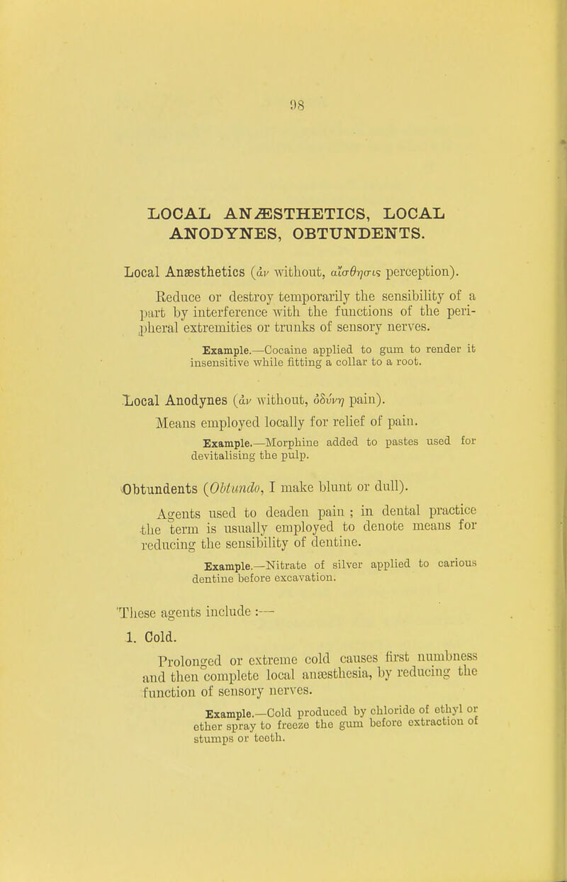 1)8 LOCAL ANAESTHETICS, LOCAL ANODYNES, OBTUNDENTS. Local Anaesthetics (ap without, alaOrja-i'; perception). Reduce or destroy temporarily the sensibility of a part by interference with the functions of the peri- ,pheral extremities or tnmks of sensory nerves. Example.—Cocaine applied to gum to render it insensitive while fitting a collar to a root. ■liocal Anodynes (dv without, oSwt? pain). Means employed locally for relief of pain. Example.—Morphine added to pastes used for devitalising the pulp. Obtundents {Obtundo, I make blunt or dull). Agents used to deaden pain ; in dental practice the term is usually employed to denote means for reducing the sensibility of dentine. Example.—Nitrate of silver applied to carious dentine before excavation. 'Tliese agents include :— 1. Cold. Prolono-ed or extreme cold causes first numbness and then°complcte local antesthcsia, by reducing the function of sensory nerves. Example.—Cold produced by chloride of ethyl or ether spray to freeze the gum before extraction o£ stumps or teeth.