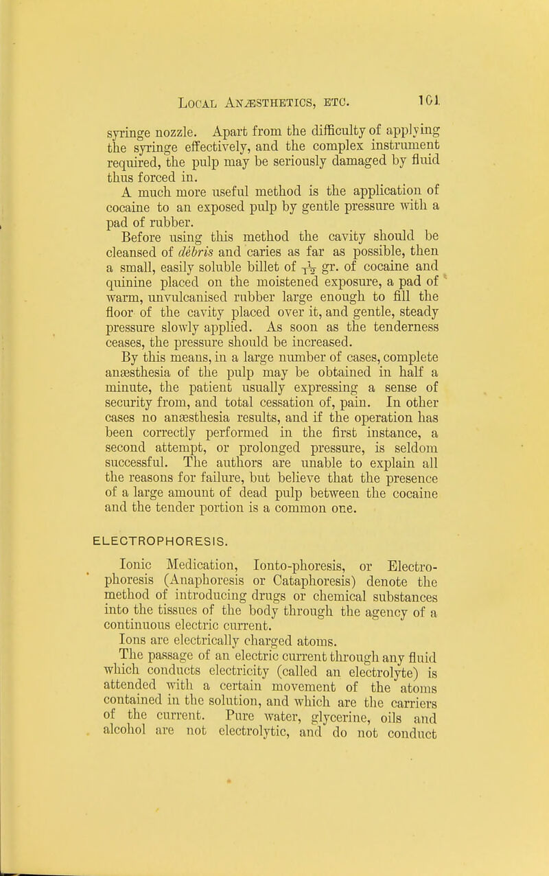 syringe nozzle. Apart from the difficulty of applying the syringe effectively, and the complex instrument required, the pulp may be seriously damaged by fluid thus forced in. A much more useful method is the application of cocaine to an exposed pulp by gentle pressm-e with a pad of rubber. Before using this method the cavity should be cleansed of debris and caries as far as possible, then a small, easily soluble billet of yV gr. of cocaine and quinine placed on the moistened exposure, a pad of warm, unvulcanised rubber large enough to fill the floor of the cavity placed over it, and gentle, steady pressure slowly applied. As soon as the tenderness ceases, the pressure should be increased. By this means, in a large number of cases, complete anaesthesia of the pulp may be obtained in half a minute, the patient usually expressing a sense of secm'ity from, and total cessation of, pain. In other cases no anaesthesia results, and if the operation has been correctly performed in the first instance, a second attempt, or prolonged pressure, is seldom successful. The authors are unable to explain all the reasons for failure, but believe that the presence of a large amount of dead pulp between the cocaine and the tender portion is a common one. ELECTROPHORESIS. Ionic Medication, lonto-phoresis, or Electro- phoresis (Anaphoresis or Cataphoresis) denote the method of introducing drugs or chemical substances into the tissues of the body through the agency of a continuous electric current. Ions are electrically charged atoms. The passage of an electric current through any fluid which conducts electricity (called an electrolyte) is attended with a certain movement of the atoms contained in the solution, and which are the caniers of the current. Pure water, glycerine, oils and alcohol are not electrolytic, and do not conduct
