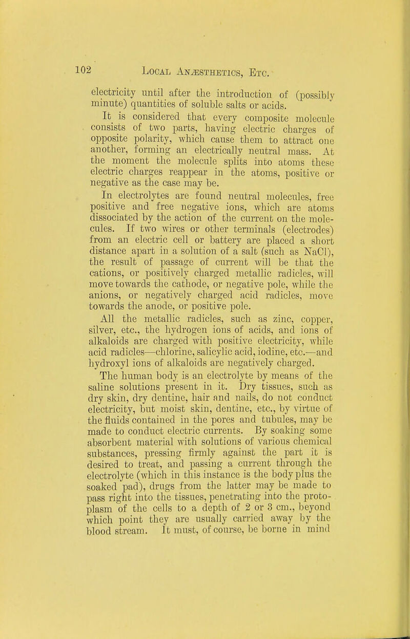 electricity until after the introduction of (possibly minute) quantities of soluble salts or acids. It_ is considered that every composite molecule consists of two parts, having electric charges of opposite polarity, which cause them to attract one another, forming an electrically neutral mass. At the moment the molecule splits into atoms these electric charges reappear in the atoms, positive or negative as the case may be. In electrolytes are found neutral molecules, free positive and free negative ions, which are atoms dissociated by the action of the current on the mole- cules. If two wires or other terminals (electrodes) from an electric cell or battery are placed a short distance apart in a solution of a salt (such as NaCl), the result of passage of current will be that the cations, or positively charged metallic radicles, will move towards the cathode, or negative pole, while the anions, or negatively charged acid radicles, move towards the anode, or positive pole. All the metallic radicles, such as zinc, copper, silver, etc., the hydrogen ions of acids, and ions of alkaloids are charged with positive electricity, while acid radicles—chlorine, salicylic acid, iodine, etc.—and hydroxyl ions of alkaloids are negatively charged. The hmnan body is an electrolyte by means of the saline solutions present in it. Dry tissues, such as dry skin, dry dentine, hair and nails, do not conduct electricity, but moist skin, dentine, etc., by virtue of the fluids contained in the pores and tubules, may be made to conduct electric currents. By soaking some absorbent material with solutions of various chemical substances, pressing firmly against the part it is desired to treat, and passing a current through the electrolyte (which in this instance is the body plus the soaked pad), drugs from the latter may be made to pass right into the tissues, penetrating into the proto- plasm of the cells to a depth of 2 or 3 cm., beyond which point they are usually cari'ied away by the blood stream. It must, of course, be borne in niind
