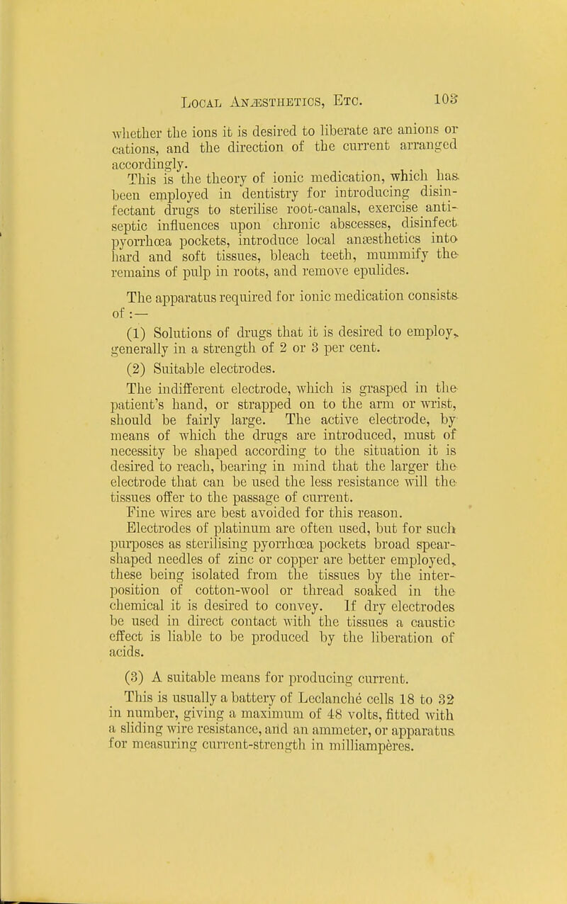 wliether the ions it is desired to liberate are anions or cations, and tlie direction of the current arranged accordingly. This is the theory of ionic medication, which has. been employed in dentistry for introducing disin- fectant drugs to sterilise root-canals, exercise _ anti- septic influences upon chronic abscesses, disinfect pyorrhoea pockets, introduce local aneesthetics into hard and soft tissues, bleach teeth, mummify the- remains of pulp in roots, and remove epulides. The apparatus required for ionic medication consists of : — (1) Solutions of drugs that it is desired to employ,, generally in a strength of 2 or 3 per cent. (2) Suitable electrodes. The indifferent electrode, which is grasped in the patient's hand, or strapped on to the arm or wrist, should be fairly large. The active electrode, by means of which the drugs are introduced, must of necessity be shaped according to the situation it is desired to reach, bearing in mind that the larger the- electrode that can be used the less resistance will the- tissues offer to the passage of current. Fine wires are best avoided for this reason. Electrodes of platinum are often used, but for such purposes as sterilising pyorrhoea pockets broad spear- shaped needles of zinc or copper are better employed,, these being isolated from the tissues by the inter- position of cotton-wool or thread soaked in the chemical it is desired to convey. If dry electrodes be used in direct contact with the tissues a caustic effect is liable to be produced by the liberation of acids. (3) A suitable means for producing current. This is usually a battery of Leclanche cells 18 to 32 in number, giving a maximum of 48 volts, fitted Avith a sliding wire resistance, arid an ammeter, or apparatus for measuring current-strength in milliamperes.