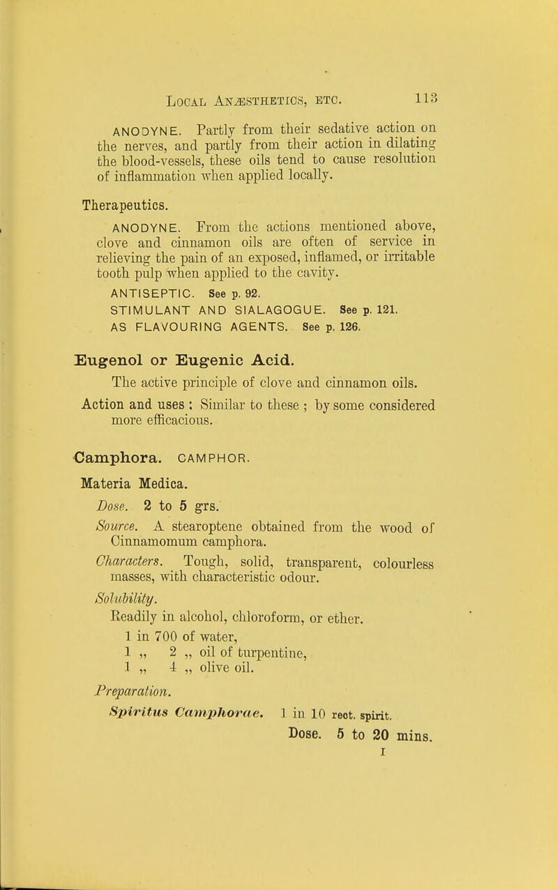 ANODYNE. Partly from their sedative action on the nerves, and partly from their action in dilating the blood-vessels, these oils tend to cause resolution of inflammation when applied locally. Therapeutics. ANODYNE. From the actions mentioned above, clove and cinnamon oils are often of service in relieving the pain of an exposed, inflamed, or irritable tooth pulp when applied to the cavity. ANTISEPTIC. See p. 92. STIMULANT AND SIALAGOGUE. See p. 121. AS FLAVOURING AGENTS. See p. 126. Eugenol or Eugenic Acid. The active principle of clove and cinnamon oils. Action and uses : Similar to these ; by some considered more efficacious. €ainphora. camphor. Materia Medica. Dose. 2 to 6 grs. Source. A stearoptene obtained from the wood of Cinnamomum camphora. Characters. Tough, solid, transparent, colourless masses, with characteristic odour. Solubility. Readily in alcohol, chloroform, or ether. 1 in 700 of water, 1 „ 2 „ oil of turpentine, 1 „ 4 „ olive oil. Preparation. Spiritus Camphorae. 1 in 10 reot. spirit. Dose. 5 to 20 mins.