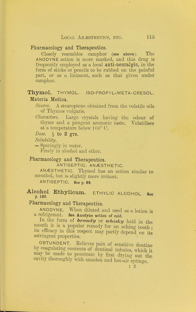 Pharmacology and Therapeutics. Closely resembles camphor (see above). The ANODYNE action is more marked, and this drug is frequently employed as a local anti-neuralgic, in the form of sticks or pencils to be rubbed on the painful part, or as a liniment, such as that given under camphor. Thymol, thymql. iso-propyl-meta-cresol. Materia Medica. Source. A stearoptene obtained from the volatile oils of Thymus vulgaris. Characters. Large crystals having the odour of thyme and a pungent aromatic taste. Volatilises at a temperature below 100° C. Dose. ^ to 2 grs. Solubility. Sparingly in water. Freely in alcohol and ether. Pharmacology and Therapeutics. ANTISEPTIC, AN>CSTHETIC. ANESTHETIC. Thymol has an action similar to menthol, but is slightly more irritant. ANTISEPTIC. Seep. 88. -A-lcoliol Ethylicum. ethylic alcohol see Pharmacology and Therapeutics. ANODYNE. When diluted and used as a lotion is a refrigerant. See Anodyne action of cold. In the form of brandy or whisky held in the mouth it is a popular remedy for an aching tooth • Its efficacy in this respect may partly depend on its astrmgent properties. OBTUNDENT. Relieves pain of sensitive dentine by coagulating contents of dentinal tubules, which it may be made to penetrate by first drying out the cavity thoroughly with amadou and hot-air syringe. I 2