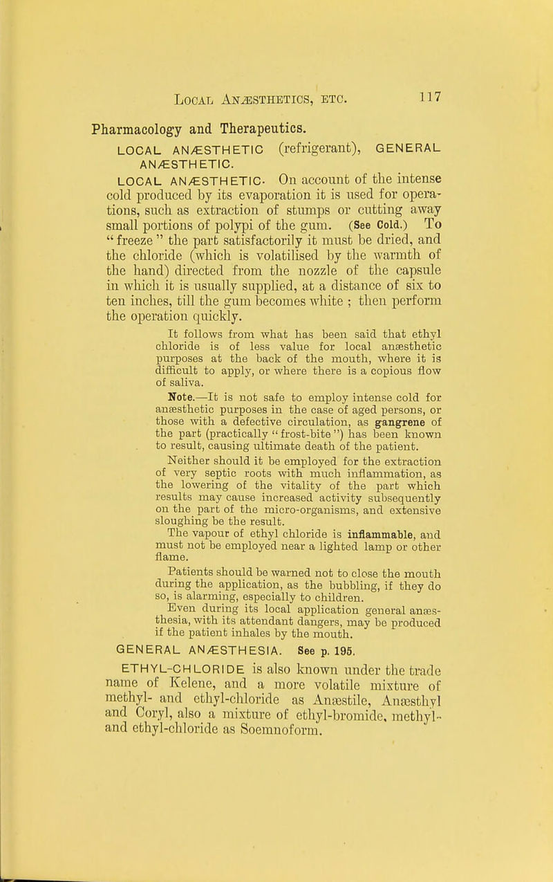 Pharmacology and Therapeutics. LOCAL AN/ESTHETIC (refrigerant), GENERAL AN/ESTHETIC. LOCAL AN/ESTHETIC- On account of the intense cold produced by its evaporation it is used for opera- tions, such as extraction of stunaps or cutting away small portions of polypi of the gum. (See Cold.) To  freeze  the part satisfactorily it must be dried, and the chloride (which is volatilised by the warmth of the hand) directed from the nozzle of the capsule in wliich it is usually supplied, at a distance of six to ten inches, till the gum becomes white ; then perform the operation quickly. It follows from what has been said that ethyl chloride is of less value for local anaesthetic purposes at the back of the mouth, where it is difficult to apply, or where there is a copious flow of saliva. Note.—It is not safe to employ intense cold for ausesthetic purposes in the case of aged persons, or those with a defective circulation, as gangrene of the part (practically  frost-bite ) has been known to result, causing ultimate death of the patient. Neither should it be employed for the extraction of very septic roots with much inflammation, as the lowering of the vitality of the part which results may cause increased activity subsequently on the part of the micro-organisms, and extensive sloughing be the result. The vapour of ethyl chloride is inflammable, and must not be employed near a lighted lamp or other flame. Patients should be warned not to close the mouth during the application, as the bubbling, if they do so, is alarming, especially to children. Even during its local application general anass- thesia, with its attendant dangers, may be produced if the patient inhales by the mouth. GENERAL AN/ESTHESIA. See p. 195, ETHYL-CHLORIDE is also known under the trade name of Kelene, and a more volatile mixture of methyl- and ethyl-chloride as Anajstile, AnjESthyl and Coryl, also a mixture of ethyl-bromide, methyl- and ethyl-chloride as Soemnoform.