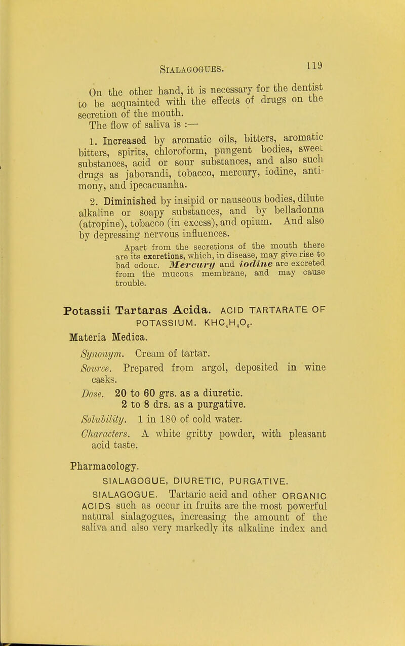 On the other hand, it is necessary for the dentist to be acquainted with the effects of drugs on the secretion of the mouth. The flow of saliva is :— 1. Increased by aromatic oils, bitters, aromatic bitters, spirits, chloroform, pungent bodies, sweeL substances, acid or sour substances, and also such drugs as jaborandi, tobacco, mercury, iodme, anti- mony, and ipecacuanha. 2. Diminished by insipid or nauseous bodies, dilute alkaline or soapy substances, and by belladonna (atropine), tobacco (in excess), and opium. And also by depressing nervous influences. Apart from the secretions of the mouth there are its excretions, which, in disease, may give rise to bad odour. Mercury and iodine are excreted from the mucous membrane, and may cause trouble. Potassii Tartaras Acida. acid tartarate of POTASSIUM. KHG,H,0,. Materia Medica. Synonym. Cream of tartar. Source. Prepared from argol, deposited in wine casks. Dose. 20 to 60 grs. as a diuretic. 2 to 8 drs. as a purgative. SoluUlity. 1 in 180 of cold water. Characters. A white gritty powder, with pleasant acid taste. Pharmacology. SIALAGOGUE, DIURETIC, PURGATIVE. SIALAGOGUE. Tartaric acid and other ORGANIC ACIDS such as occur in fruits are the most powerful natural sialagogues, increasing the amount of the saliva and also very markedly its alkaline index and