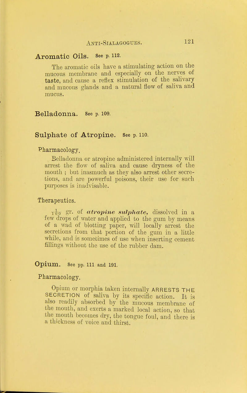 Anti-Sialagoques. Aromatic Oils. See p. 112. The ai-omatic oils have a stiinulating action on the mucous membrane and especially on the nerves of taste, and cause a reflex stimulation of the salivary and mucous glands and a natural flow of saliva and mucus. Belladonna, see p. 109. Sulphate of Atropine. See p. 110. Pharmacology. Belladonna or atropine administered internally will arrest the flow of saliva and cause dryness of the mouth ; but inasmuch as they also arrest other secre- tions, and are powerful poisons, their use for such purposes is inadvisable. Therapeutics. 1^ gr. of atrojnne sulphate, dissolved in a few drops of water and applied to the gum by means of a wad of blotting paper, will locally arrest the secretions from that portion of the gum in a little while, and is sometimes of use when inserting cement filKngs without the use of the rubber dam. Opium. See pp. 111 and 191. Pharmacology. Opium or morphia taken internally ARRESTS THE SECRETION of saliva by its specific action. It is also readily absorbed by the mucous membrane of the mouth, and exerts a marked local action, so that the mouth becomes dry, the tongue foul, and there is a thickness of voice and thirst.