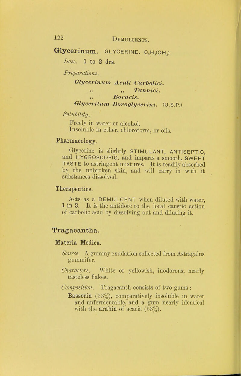 Glycerinum. glycerine. CjH.coHj). Dose. 1 to 2 drs. Preparations. Glycerinum Acidi Carholici. M Tannic L ,, Boracis. Glyceritum Boroglycerini. (U.S.P.) Solulility. Freely in water or alcohol. Insoluble in ether, chloroform, or oils. Pharmacology. Glycerine is slightly STIMULANT, ANTISEPTIC, and HYGROSCOPIC, and imparts a smooth, SWEET TASTE to astringent mixtures. It is readily absorbed by the unbroken skin, and will carry in with it substances dissolved. Therapeutics. Acts as a DEMULCENT when diluted with water, 1 in 3. It is the antidote to the local caustic action of carbolic acid by dissolving out and diluting it. Tragacantha. Materia Medica. Source. A gummy exudation collected from Astragalus gummifer. Characters. White or yellowish, inodorous, nearly tasteless flakes. Composition. Tragacanth consists of two gums : Bassorin (33%), comparatively insoluble in water and unfermentable, and a gum nearly identical with the arabin of acacia (r)3%).