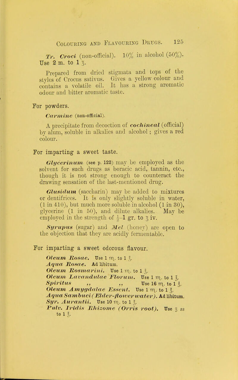 Tr. Croci (non-official). 10% in alcohol (50%). Use 2 m. to 1 5. Prepared from dried stigmata and tops of the styles of Crocus sabivus. Gives a yellow colom' and contains a volatile oil. It has a strong aromatic odour and bitter aromatic taste. For powders. Carmine (non-official). A precipitate from decoction of cochineal (official) by alum, soluble in alkalies and alcohol; gives a red colou]. Tor imparting a sweet taste. Glf/cerinufn (see p. 122) may be employed as the solvent for such drugs as boracic acid, tannin, etc., though it is not strong enough to counteract the drawing sensation of the last-mentioned drug. Glusidum (saccharin) may be added to mixtures or dentifrices. It is only slightly soluble in water, (1 in 410), but much more soluble in alcohol (1 in 30), glycerine (1 in 50), and dilute alkalies. May be employed in the strength of J-1 gr. to 3 iv. Syrupus (sugar) and Mel. (honey) are open to the objection that they are acidly fermentable. For imparting a sweet odorous flavour. Oleum Rosae. Use 1 rri^. to 1 5. Aqua Itosae. Ad libitum. Oleum Rosmariiii. Use 1 ir\. to 1 5. Oleum Lavandnlae Florwm. Use 1 tt\.. to 1 ^. Spiritus ,, Use 16 rrt. to 1 I. Oleum Amyf/dalae Essenf. Use 1 nr\. to 1 ^. Aqua Sam huci (Elder-floiver water). Ad libitum. Syr. Aurantii, Use 10 irt. to 1 Vulv. Iridis llhizome (Orris root). Use 3 ss