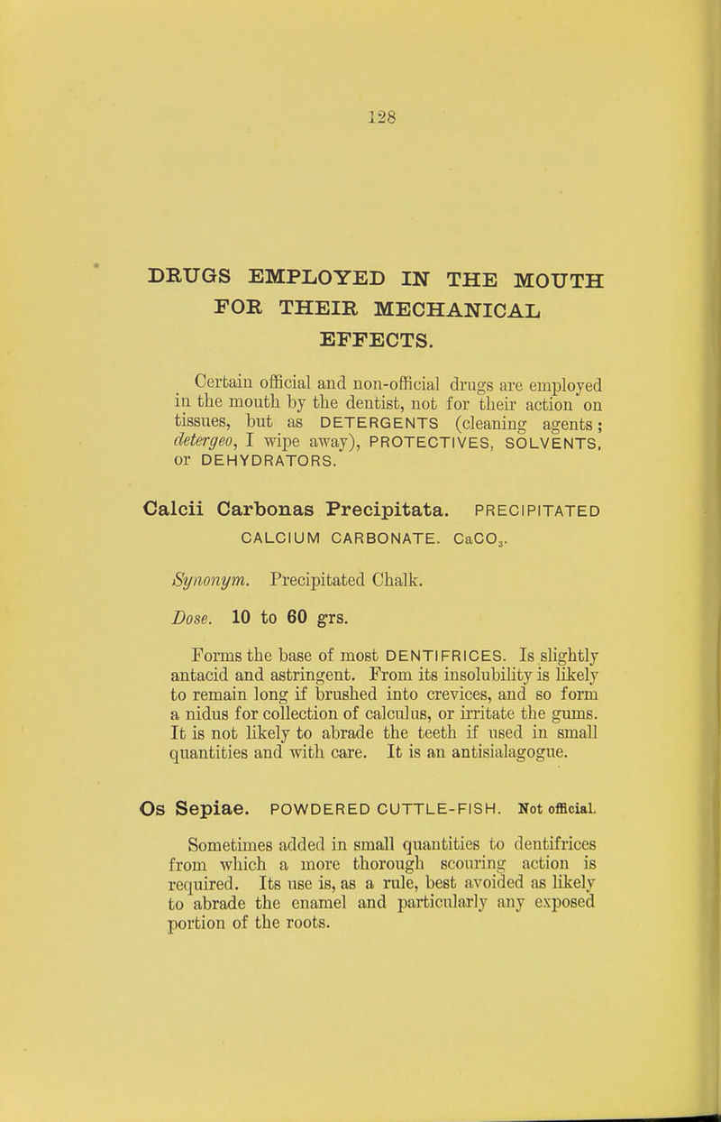 DRUGS EMPLOYED IN THE MOUTH FOR THEIR MECHANICAL EFFECTS. Certain official and non-official drugs are employed in the mouth by the dentist, not for their action on tissues, but as detergents (cleaning agents; detergeo, I wipe away), PROTECTIVES, SOLVENTS, or DEHYDRATORS. Calcii Carbonas Precipitata. precipitated CALCIUM CARBONATE. CaCOj. Synonym. Precipitated Chalk. Dose. 10 to 60 grs. Forms the base of most DENTIFRICES. Is slightly antacid and astringent. From its insolubility is likely to remain long if brushed into crevices, and so form a nidus for collection of calculus, or irritate the gums. It is not likely to abrade the teeth if used in small quantities and with care. It is an antisialagogue. Os Sepiae. powdered cuttle-fish. Not official. Sometimes added in small quantities to dentifrices from which a more thorough scouring action is required. Its use is, as a rule, best avoided as likely to abrade the enamel and particularly any exposed portion of the roots.