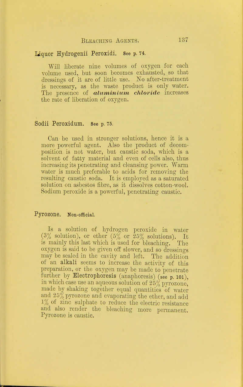 Uquor Hydrogenii Peroxidi. See p. 74. Will liberate nine volumes of oxygen for each volume used, but soon becomes exhausted, so that dressings of it are of little use. No after-treatment is necessary, as the waste product is only water. The presence of ahiminium chloride increases the rate of liberation of oxygen. Sodii Peroxidum. see p. 75. Can be used in stronger solutions, hence it is a more powerful agent. Also the product of decom- position is not water, but caustic soda, which is a solvent of fatty material and even of cells also, thus increasing its penetrating and cleansing power. Warm water is much preferable to acids for removing the resulting caustic soda. It is employed as a saturated solution on asbestos fibre, as it dissolves cotton-wool. Sodium peroxide is a powerful, penetrating caustic. Pyrozone. Non-official. Is a solution of hydrogen peroxide in water (3% solution), or ether (5% or 25% solutions). It is mainly this last which is used for bleaching. The oxygen is said to be given off slower, and so dressings may be sealed in the cavity and left. The addition of an alkali seems to increase the activity of this preparation, or the oxygen may be made to penetrate further by Electrophoresis (anaphoresis) (see p. loi), in which case use an aqueous solution of 2.5% pyrozone, made by shaking together equal quantities of water and 25% pyrozone and evaporating the ether, and add 1% of zinc sulphate to reduce the electric resistance and also render the bleaching more permanent. Pyrozone is caustic.