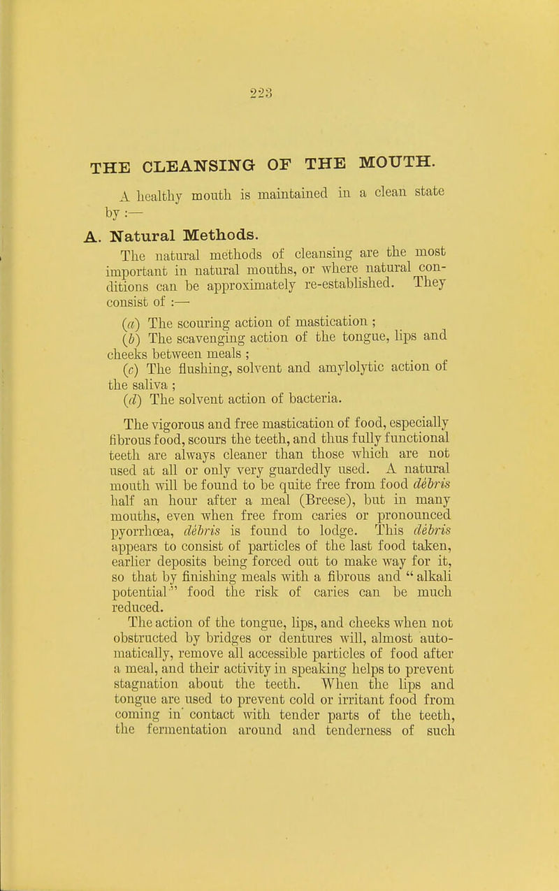 THE CLEANSING OF THE MOUTH. A licalthy mouth is maintained in a clean state by :- A. Natural Methods. The natural methods of cleansing are the most important in natural mouths, or where natural con- ditions can be approximately re-established. They consist of :— (ft) The scouring action of mastication ; (J)) The scavenging action of the tongue, lips and cheeks between meals ; (c) The flushing, solvent and amylolytic action of the saliva ; (cl) The solvent action of bacteria. The vigorous and free mastication of food, especially fibrous food, scours the teeth, and thus fully functional teeth are always cleaner than those which are not used at all or only very guardedly used. A natural mouth will be found to be quite free from food debris half an hour after a meal (Breese), but in many mouths, even when free from caries or pronounced pyorrhoea, dehris is found to lodge. This debris appears to consist of particles of the last food taken, earlier deposits being forced out to make way for it, so that by finishing meals with a fibrous and  alkali potential food the risk of caries can be much reduced. The action of the tongue, lips, and cheeks when not obstructed by bridges or dentures will, almost auto- matically, remove all accessible particles of food after a meal, and their activity in speaking helps to prevent stagnation about the teeth. When the lips and tongue are used to prevent cold or irritant food from coming in' contact with tender parts of the teeth, the fermentation around and tenderness of such