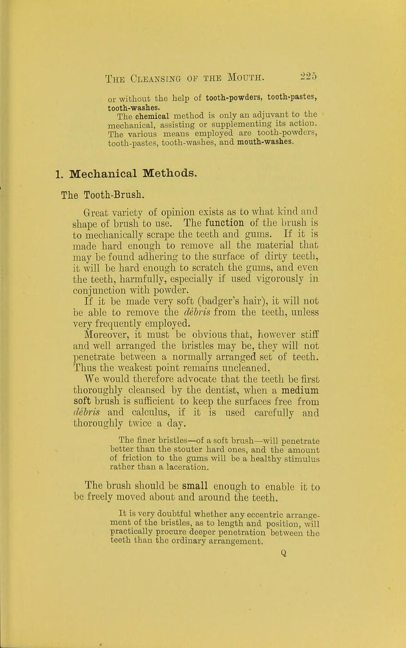 or without the help of tooth-powders, tooth-pastes, tooth-washes. The chemical method is only an adjuvant to the mechanical, assisting or supplementing its action. The various means employed are tooth-powders, tooth-pastes, tooth-washes, and mouth-washes. 1. Mechanical Methods. The Tooth-Brush. Great variety of opinion exists as to what kind and shape of brnsh to use. The function of the brush is to mechanically scrape the teeth and gums. If it is made hard enough to remove all the material that may be found adhering to the surface of dirty teeth, it will be hard enough to scratch the gums, and even the teeth, harmfully, especially if used vigorously in conjunction with powder. If it be made very soft (badger's hair), it will not be able to remove the deiris from the teeth, unless very frequently employed. Moreover, it must be obvious that, however stiff and well arranged the bristles may be, they will not penetrate between a normally arranged set of teeth. Thus the weakest point remains uncleaned. We would therefore advocate that the teeth be first thoroughly cleansed by the dentist, when a medium soft brush is sufficient to keep the surfaces free from debris and calculus, if it is used carefully and thoroughly twice a day. The finer bristles—of a soft brush—will penetrate better than the stouter hard ones, and the amount of friction to the gums will be a healthy stimulus rather than a laceration. The brush should be small enough to enable it to be freely moved about and around the teeth. It is very doubtful whether any eccentric arrange- ment of the bristles, as to length and position, will practically procure deeper penetration between the teeth than the ordinary arrangement. Q