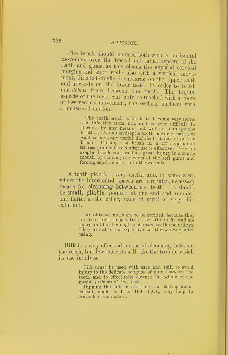 The brush should be used both with a horizontal movement over the buccal and labial aspects of the teeth and gums, as this cleans the exposed cervical margins and sulci well; also with a vertical move- ment, directed chiefly downwards on the upper teeth and upwards on the lower teeth, in order to brush out cUhns from between the teeth. The lingual aspects of the teeth can only be reached mth a more or less vertical movement, the occlusal surfaces with a horizontal motion. The tooth-brush is liable to become very septic and infective from use, and is very difficult to sterilise by any means that will not damage the bristles ; also no antiseptic tooth powders, pastes or washes have any useful disinfectant action on the brush. Rinsing the brush in a 1% solution of tricresol immediately after use is effective. Even an aseptic brush can produce great injury in a septic mouth by causing abrasions of the soft gums and forcing septic matter into the wounds. A tooth-pick is a very useful and, in some cases ■where the interdental spaces are irregular, necessary means for cleansing between the teeth. It should be small, pliable, pointed at one end and rounded and flatter at the other, made of quill or very thin celluloid. Metal tooth-picks are to be avoided, because they are too thick to penetrate, too stiff to fit, and are sharp and hard enough to damage teeth and fillings. They are also too expensive to throw away after using. Silk is a very effectual means of cleansing between the teeth, but few patients will take the trouble which its use involves. Silk must be used with care and skill to avoid injury to the delicate tongues of gum between the teeth and to effectually cleanse the whole of the mesial surfaces of the teeth. Dipping the silk in a strong and lasting disin- fectant, such as 1 to 100 HgCl..,, may help to prevent fermentation.