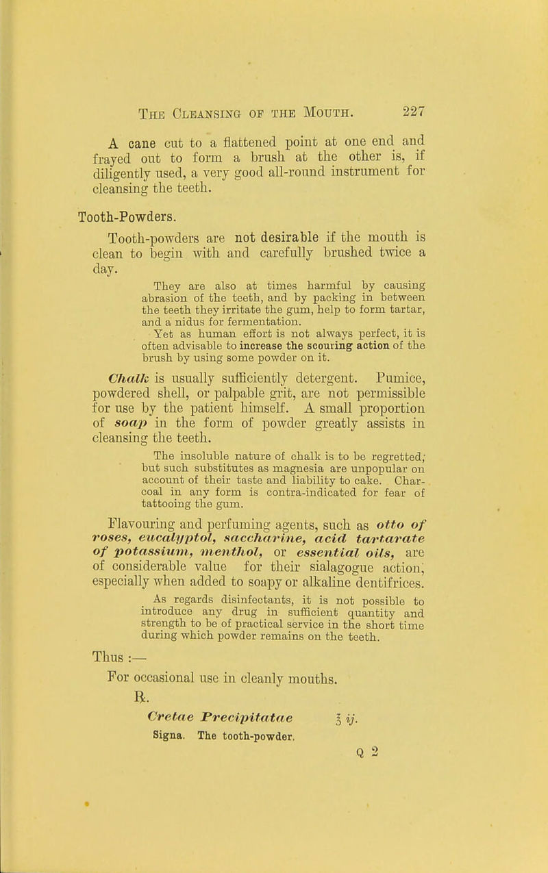 A cane cut to a flattened point at one end and frayed out to form a brush at the other is, _ if diligently used, a very good all-round instrument for cleansing the teeth. Tooth-Powders. Tooth-powders are not desirable if the mouth is clean to begin with and carefully brushed twice a day. They are also at times harmful by causing abrasion of the teeth, and by packing in between the teeth they irritate the gum, help to form tartar, and a nidus for fermentation. Yet as human effort is not always perfect, it is often advisable to increase the scouring action of the brush by using some powder on it. Chalk is usually sufficiently detergent. Pumice, powdered shell, or palpable grit, are not permissible for use by the patient himself. A small proportion of soap in the form of powder greatly assists in cleansing the teeth. The insoluble nature of chalk is to be regretted; but such substitutes as magnesia are unpopular on account of their taste and liability to cake. Char- coal in any form is contra-indicated for fear of tattooing the gum. Elavouring and perfuming agents, such as otto of roses, eucalyptol, saccharine, acid tartarate of potassium., menthol, or essential oils, are of considerable value for their sialagogue action, especially when added to soapy or alkaline dentifrices. As regards disinfectants, it is not possible to introduce any drug in sufficient quantity and strength to be of practical service in the short time during which powder remains on the teeth. Thus :— For occasional use in cleanly mouths. R. Cretae JPrecipifatae I ij. Signa. The tooth-powder. Q 2