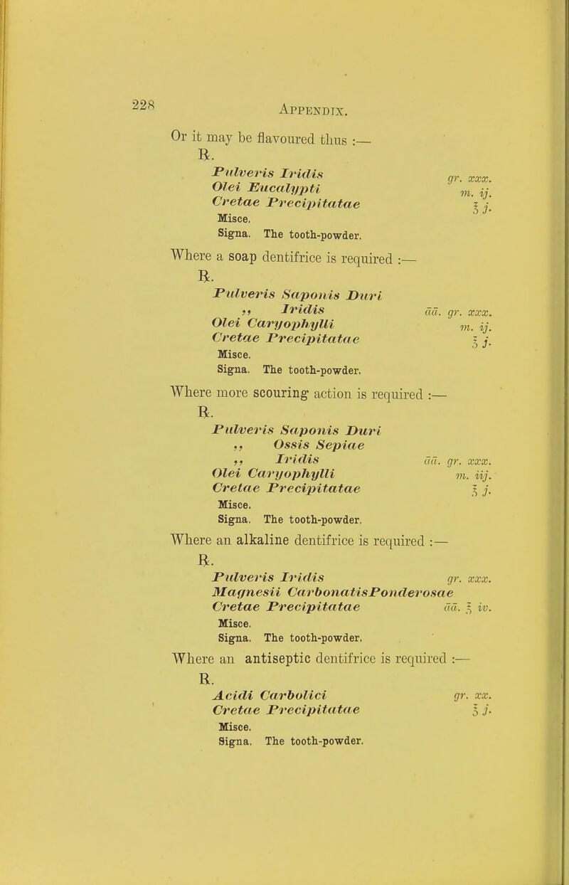 Or it may be flavoured thus •— Pulveris Iridis g,.. :cxx. Olei Eucaly2m Cretae JPrecipitatae '5 / Misce. Signa. The tooth-powder. Where a soap dentifrice is required :— Pulveris Sapoiiis Duri )f Iriclis cid. gr. xxx. Olei Cavyophylli Cretae Precipitatae ? y. Misce. Signa. The tooth-powder. AVhere more scouring' action is required :— R. Pulveris Saponis Duri Ossis Sepiae f, Iridis ua. gr. xxx. Olei Caryophylli m. iij. Cretae Precijyitatae 5 j. Misce. Signa. The tooth-powder. Where an alkaline dentifrice is required :— Pulveris Iridis gr. xxx. Magnesii CarbonatisPonderosae Cretae Precipitatae ad. 5 iv. Misce. Signa. The tooth-powder. Where an antiseptic dentifrice is required :— R. Acidi Carbolici gr. xx. Cretae Precipitatae $ j. Misce. Signa. The tooth-powder.