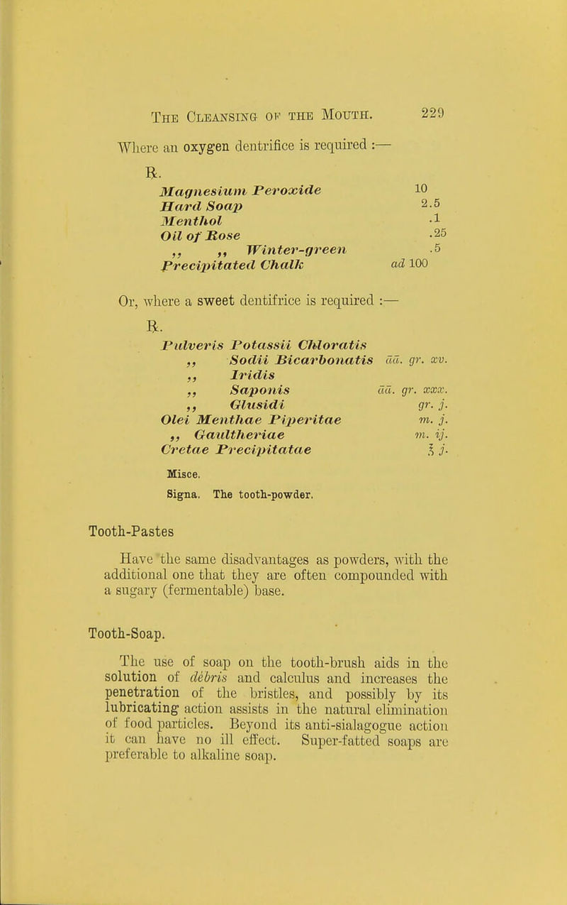 Where an oxygen dentrifice is required :— Magnesium Peroxide 10 Hard Soai) 2.5 Menthol 1 Oil of Hose -25 Winter-green -5 Precijntated Chalk ad 100 Or, where a sweet dentifrice is required :— JPulveris Potassii Chloratis ,, Sodii Bicarhonatis ail. gr. xv. ,, Iridis Saponis da. gr. xxx. Glusidi gr. j. Olei Menthae Prperitae m. j. ,, Gaiiltheriae m. ij. Cretae Pr-eci^yitatae % j- Misce. Signa. The tootli-powder. Tooth-Pastes Have the same disadvantages as powders, with the additional one that they are often compounded with a sugary (fermentable) base. Tooth-Soap. The use of soap on the tooth-brush aids in the solution of debris and calculus and increases the penetration of the bristles, and possibly by its lubricating action assists in the natural elimination of food particles. Beyond its anti-sialagogue action it can have no ill effect. Super-fatted soaps arc preferable to alkaline soap.