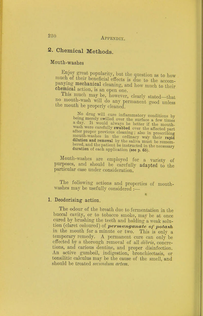 2. Chemical Methods. Mouth-washes much of their beneficial effects is due to the accom- panying mechanical cleaning, and how much to their cnemical action, is an open one. This much may be, however, clearly stated—that no mouth-wash will do any permanent good unless the mouth be properly cleaned. No drug wiU cure inflammatory conditions bv being merely swilled over the surface a few times a day. It would always be better if the mouth- wash were carefully swabbed over the afiected part after proper previous cleaning ; also in prescribing mouth-washes in the ordinary way their rapid dUution and removal by the saliva must be remem- bered, and the patient be instructed in the necessary duration of each application (see p, 65). Mouth-washes are employed for a variety of pui-poses, and should be carefully adapted to the particular case under consideration. The following actions and properties of mouth- washes may be usefully considered :— « 1. Deodorising action. The odour of the breath due to fermentation in the buccal cavity, or to tobacco smoke, may be at once cured by brushing the teeth and holding a weak solu- tion (claret coloured) of permanganate of %totash in the mouth for a minute or two. This is only a temporary remedy. A permanent cure can only be effected by a thorough removal of all cUhris, concre- tions, and carious dentine, and proper disinfection. An active gumboil, indigestion, bronchiectasis, or tonsilitic calculus may be the cause of the smell, and should be treated secundum artem.