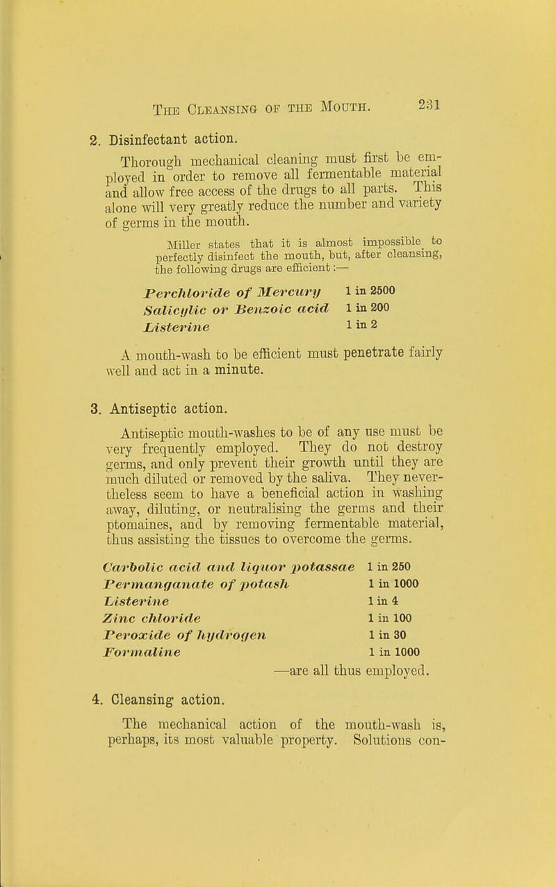 2. Disinfectant action. Thorough mechanical cleaning must first be em- ployed in order to remove all fermentable material and allow free access of the drugs to all parts. This alone will very greatly reduce the number and variety of scerms in the mouth. Miller states that it is almost impossible_ to perfectly disinfect the mouth, but, after cleansing, the following drugs are eificient:— JPercMoricle of Mercury 1 in 2500 SalicijUc or Benzoic acid 1 in 200 Listerine 1 in 2 A mouth-wash to be efficient must penetrate fairly well and act in a minute. . Antiseptic action. Antiseptic mouth-washes to be of any use must be very frequently employed. They do not destroy germs, and only prevent their growth until they are much diluted or removed by the saliva. They never- theless seem to have a beneficial action in washing away, diluting, or neutralising the germs and their ptomaines, and by removing fermentable material, thus assisting the tissues to overcome the germs. Carbolic acid and liquor jfotassae 1 in 250 Permanganate of'potash 1 in 1000 I/isterine 1 in 4 Zinc chloride 1 in 100 Peroxide of hydrogen 1 in 30 Formaline 1 in 1000 —are all thus employed. :. Cleansing action. The mechanical action of the mouth-wash is, perhaps, its most valuable property. Solutions con-