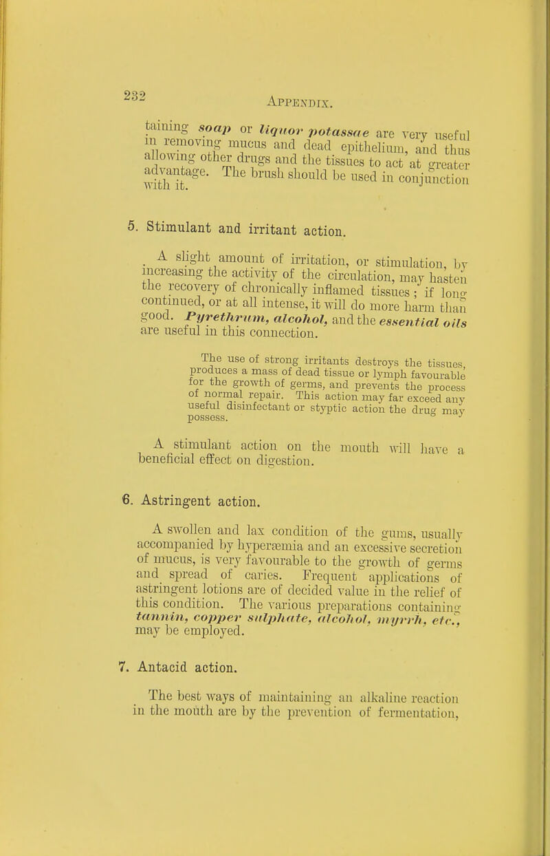 taming soap or liquor potassae are very useful in removing mucus and dead epithelium, and thus allowing other drugs and the tissues to act at greX- advantage. The brush should be used in conjuSon 5. Stimulant and irritant action. . A slight amount of irritation, or stimulation, by increasing the activity of the circulation, may hasten the recovery of chronically inflamed tissues ; if lono- continued, or at all intense, it will do more harm than good. Pyrethrnm, alcohol, and the essential oils are useful in this connection. The use of strong irritants destroys the tissues produces a mass of dead tissue or lymph favourable tor the growth of germs, aud prevents the process of normal repair. This action may far exceed any useful dismfectant or styptic action the druo- mav possess. ° A stimulant action on the mouth will Iiave a beneficial effect on digestion. 6. Astringent action. A swollen and lax condition of the gums, usually accompanied by hypera^mia and an excessi\-e secretion of mucus, is very favourable to the growth of germs and spread of caries. Frequent applications of astringent lotions are of decided value in the relief of this condition. The various preparations containing tannin, copper sulphate, alcohol, myrrh, etr^. may be employed. 7. Antacid action. The best ways of maintaining an alkaline reaction in the moiith are by the prevention of fermentation,