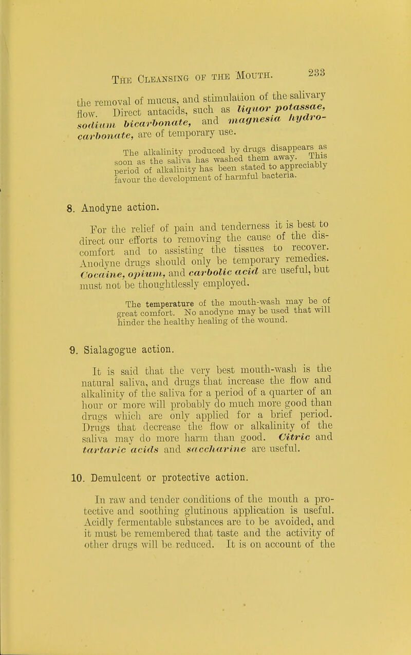 the removal of mucus, aud stimulaLioii of the salivary flow Direct autacids, such as liquor potassae, Mcarbonate, aud magnesia hydro- carbonate, are of temporary use. The alkalinity produced by drugs ^isaPPears as soon as the saliva has washed them away. Ihis Sriod of alkalinity has been stated to appreciably favour the development of harmful bacteria. 8. Anodyne action. For the relief of paiu aud tenderness it is best to direct our efforts to removing the cause of the dis- comfort and to assisting the tissues to recover. Anodyne drugs should only be temporary remedies. Cocaine, opiiwi, and carbolic acid are useful, but must not be thoughtlessly employed. The temperature of the mouth-wash may be of great comfort. No anodyne may be used that will hinder the healthy healing of the wound. 9. Sialagogue action. It is said that the very best mouth-wash is the natural saliva, and drugs that increase the flow and alkalinity of the saliva for a period of a quarter of an hour or more Avill probably do much more good than drugs which are only applied for a brief period. Drugs that decrease the flow or alkalinity of the saliva may do more harm than good. Citric and tartaric acids and saccharine are useful. 10. Demulcent or protective action. In raw and tender conditions of the mouth a pro- tective and soothing glutinous application is useful. Acidly fermentable substances are to be avoided, and it must be remembered that taste aud the activity of other drugs will be reduced. It is on account of the