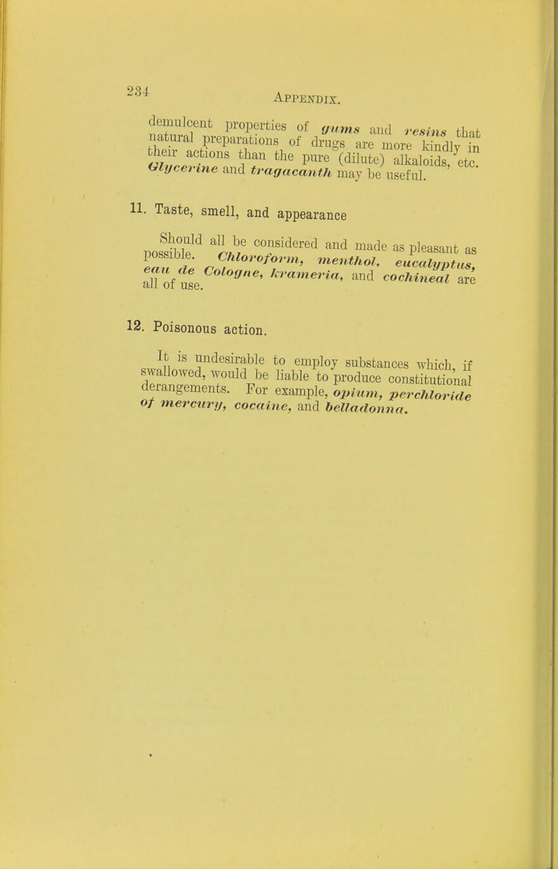 demulcent properties of gums and resins thif natural preparations of drugs are moi^Sly in their actions than the pure (dilute) alkaloids ^ete mycevine and tramcanth maj be usefu 11. Taste, smell, and appearance posS^ ^^^Hi T^^^^^ ^^^d ^^^^ as pleasant as possible. Chloroform, menthol, eucalynUis Toi nte ^-'--^eria, and cocMnZ tre 12. Poisonous action. It is undesirable to employ substances Avhich if swallowed, would be liable to produce constitutTonal derangements. For example, opium, perchlorlde of mercury, cocaine, and belladonna.